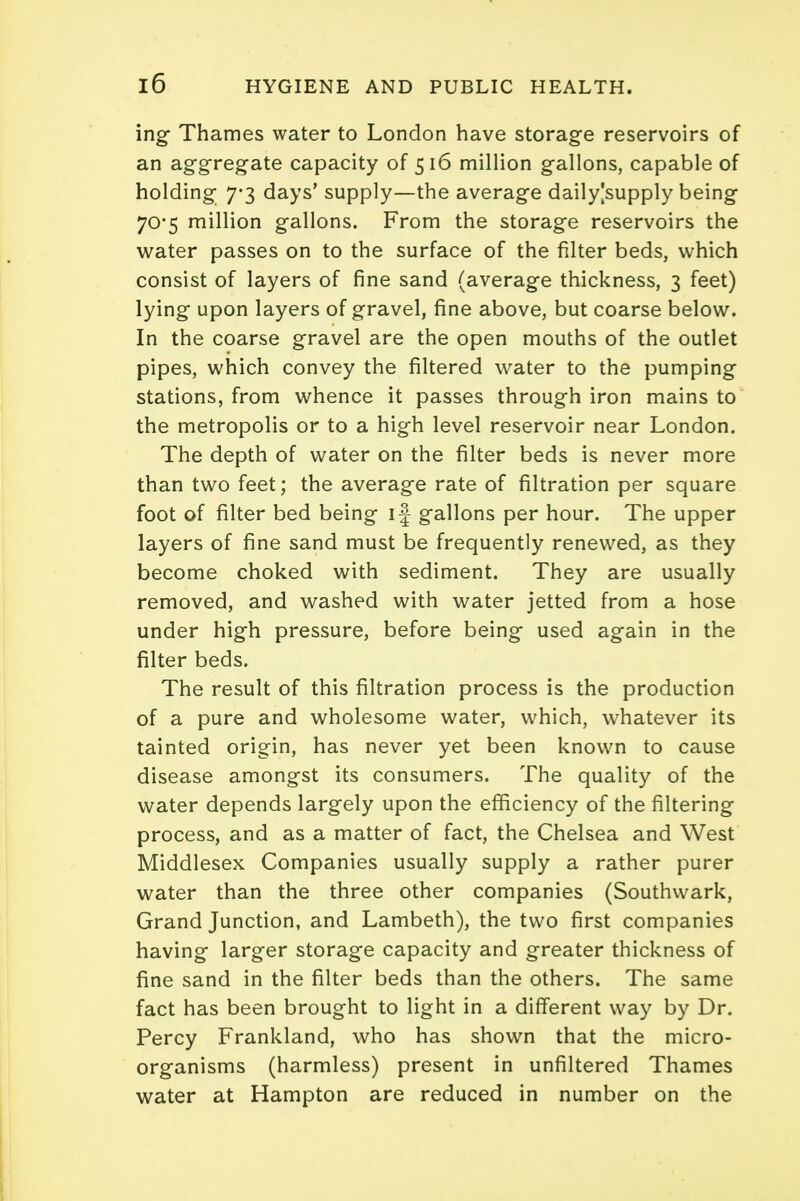 ing Thames water to London have storage reservoirs of an aggregate capacity of 516 million gallons, capable of holding 7-3 days' supply—the average daily|supply being 70*5 million gallons. From the storage reservoirs the water passes on to the surface of the filter beds, which consist of layers of fine sand (average thickness, 3 feet) lying upon layers of gravel, fine above, but coarse below. In the coarse gravel are the open mouths of the outlet pipes, which convey the filtered water to the pumping stations, from whence it passes through iron mains to the metropolis or to a high level reservoir near London. The depth of water on the filter beds is never more than two feet; the average rate of filtration per square foot of filter bed being if gallons per hour. The upper layers of fine sand must be frequently renewed, as they become choked with sediment. They are usually removed, and washed with water jetted from a hose under high pressure, before being used again in the filter beds. The result of this filtration process is the production of a pure and wholesome water, which, whatever its tainted origin, has never yet been known to cause disease amongst its consumers. The quality of the water depends largely upon the efficiency of the filtering process, and as a matter of fact, the Chelsea and West Middlesex Companies usually supply a rather purer water than the three other companies (Southwark, Grand Junction, and Lambeth), the two first companies having larger storage capacity and greater thickness of fine sand in the filter beds than the others. The same fact has been brought to light in a different way by Dr. Percy Frankland, who has shown that the micro- organisms (harmless) present in unfiltered Thames water at Hampton are reduced in number on the