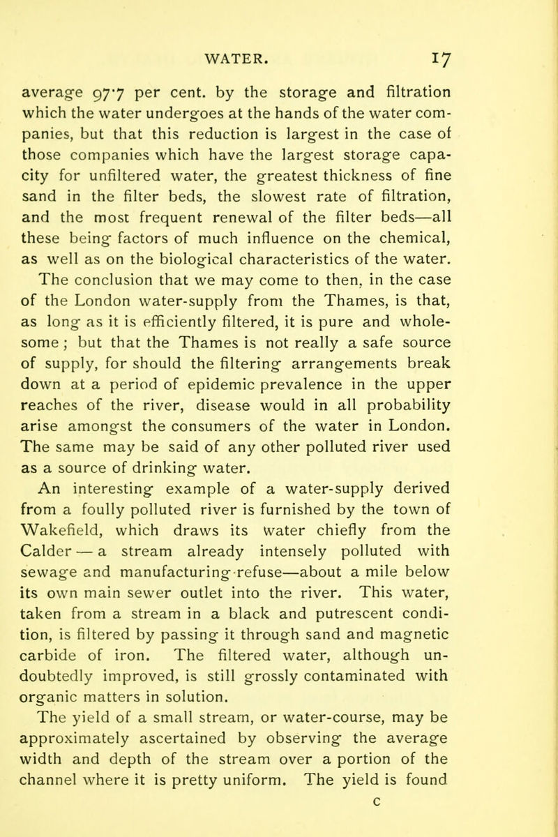 average 977 per cent, by the storage and filtration which the water undergoes at the hands of the water com- panies, but that this reduction is largest in the case of those companies which have the largest storage capa- city for unfiltered water, the greatest thickness of fine sand in the filter beds, the slowest rate of filtration, and the most frequent renewal of the filter beds—all these being factors of much influence on the chemical, as well as on the biological characteristics of the water. The conclusion that we may come to then, in the case of the London water-supply from the Thames, is that, as long as it is efficiently filtered, it is pure and whole- some ; but that the Thames is not really a safe source of supply, for should the filtering arrangements break down at a period of epidemic prevalence in the upper reaches of the river, disease would in all probability arise amongst the consumers of the water in London. The same may be said of any other polluted river used as a source of drinking water. An interesting example of a water-supply derived from a foully polluted river is furnished by the town of Wakefield, which draws its Water chiefly from the Calder — a stream already intensely polluted with sewage and manufacturing refuse—about a mile below its own main sewer outlet into the river. This water, taken from a stream in a black and putrescent condi- tion, is filtered by passing it through sand and magnetic carbide of iron. The filtered water, although un- doubtedly improved, is still grossly contaminated with organic matters in solution. The yield of a small stream, or water-course, may be approximately ascertained by observing the average width and depth of the stream over a portion of the channel where it is pretty uniform. The yield is found c