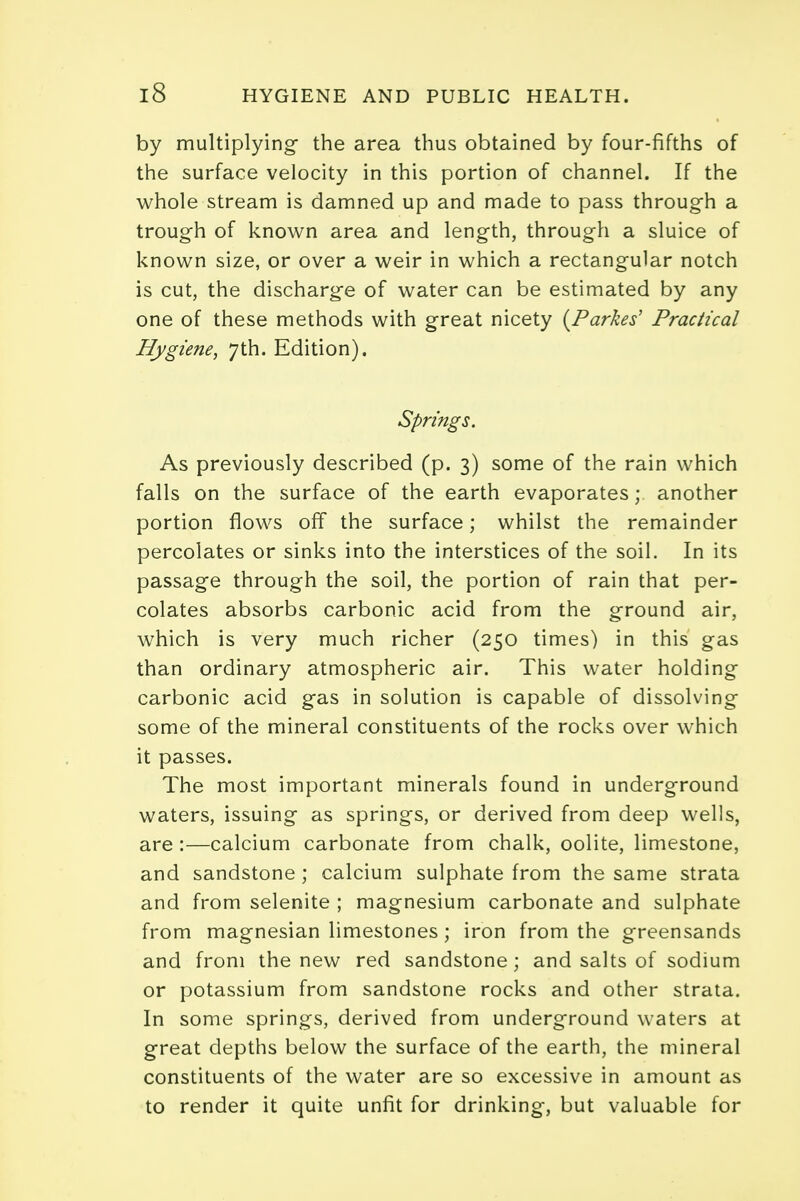 by multiplying the area thus obtained by four-fifths of the surface velocity in this portion of channel. If the whole stream is damned up and made to pass through a trough of known area and length, through a sluice of known size, or over a weir in which a rectangular notch is cut, the discharge of water can be estimated by any one of these methods with great nicety (Parkes' Practical Hygiene, 7th. Edition). Springs. As previously described (p. 3) some of the rain which falls on the surface of the earth evaporates; another portion flows off the surface; whilst the remainder percolates or sinks into the interstices of the soil. In its passage through the soil, the portion of rain that per- colates absorbs carbonic acid from the ground air, which is very much richer (250 times) in this gas than ordinary atmospheric air. This water holding carbonic acid gas in solution is capable of dissolving some of the mineral constituents of the rocks over which it passes. The most important minerals found in underground waters, issuing as springs, or derived from deep wells, are :—calcium carbonate from chalk, oolite, limestone, and sandstone ; calcium sulphate from the same strata and from selenite ; magnesium carbonate and sulphate from magnesian limestones; iron from the greensands and from the new red sandstone; and salts of sodium or potassium from sandstone rocks and other strata. In some springs, derived from underground waters at great depths below the surface of the earth, the mineral constituents of the water are so excessive in amount as to render it quite unfit for drinking, but valuable for