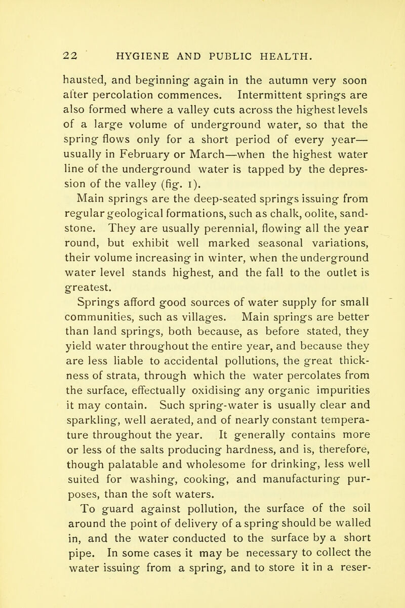 hausted, and beginning again in the autumn very soon after percolation commences. Intermittent springs are also formed where a valley cuts across the highest levels of a large volume of underground water, so that the spring flows only for a short period of every year— usually in February or March—when the highest water line of the underground water is tapped by the depres- sion of the valley (fig. i). Main springs are the deep-seated springs issuing from regular geological formations, such as chalk, oolite, sand- stone. They are usually perennial, flowing all the year round, but exhibit well marked seasonal variations, their volume increasing in winter, when the underground water level stands highest, and the fall to the outlet is greatest. Springs afford good sources of water supply for small communities, such as villages. Main springs are better than land springs, both because, as before stated, they yield water throughout the entire year, and because they are less liable to accidental pollutions, the great thick- ness of strata, through which the water percolates from the surface, effectually oxidising any organic impurities it may contain. Such spring-water is usually clear and sparkling, well aerated, and of nearly constant tempera- ture throughout the year. It generally contains more or less of the salts producing hardness, and is, therefore, though palatable and wholesome for drinking, less well suited for washing, cooking, and manufacturing pur- poses, than the soft waters. To guard against pollution, the surface of the soil around the point of delivery of a spring should be walled in, and the water conducted to the surface by a short pipe. In some cases it may be necessary to collect the water issuing from a spring, and to store it in a reser-