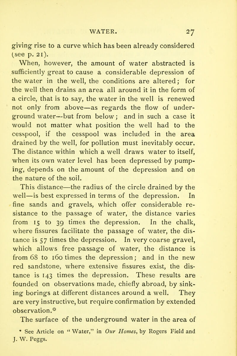 giving rise to a curve which has been already considered (see p. 21). When, however, the amount of water abstracted is sufficiently great to cause a considerable depression of the water in the well, the conditions are altered; for the well then drains an area all around it in the form of a circle, that is to say, the water in the well is renewed not only from above—as regards the flow of under- ground water—but from below; and in such a case it would not matter what position the well had to the cesspool, if the cesspool was included in the area drained by the well, for pollution must inevitably occur. The distance within which a well draws water to itself, when its own water level has been depressed by pump- ing, depends on the amount of the depression and on the nature of the soil. This distance—the radius of the circle drained by the well—is best expressed in terms of the depression. In fine sands and gravels, which offer considerable re- sistance to the passage of water, the distance varies from 15 to 39 times the depression. In the chalk, where fissures facilitate the passage of water, the dis- tance is 57 times the depression. In very coarse gravel, which allows free passage of water, the distance is from 68 to 160 times the depression; and in the new red sandstone, where extensive fissures exist, the dis- tance is 143 times the depression. These results are founded on observations made, chiefly abroad, by sink- ing borings at different distances around a well. They are very instructive, but require confirmation by extended observation.^ The surface of the underground water in the area of * See Article on  Water, in Our Homes, by Rogers Field and J. W. Peggs.