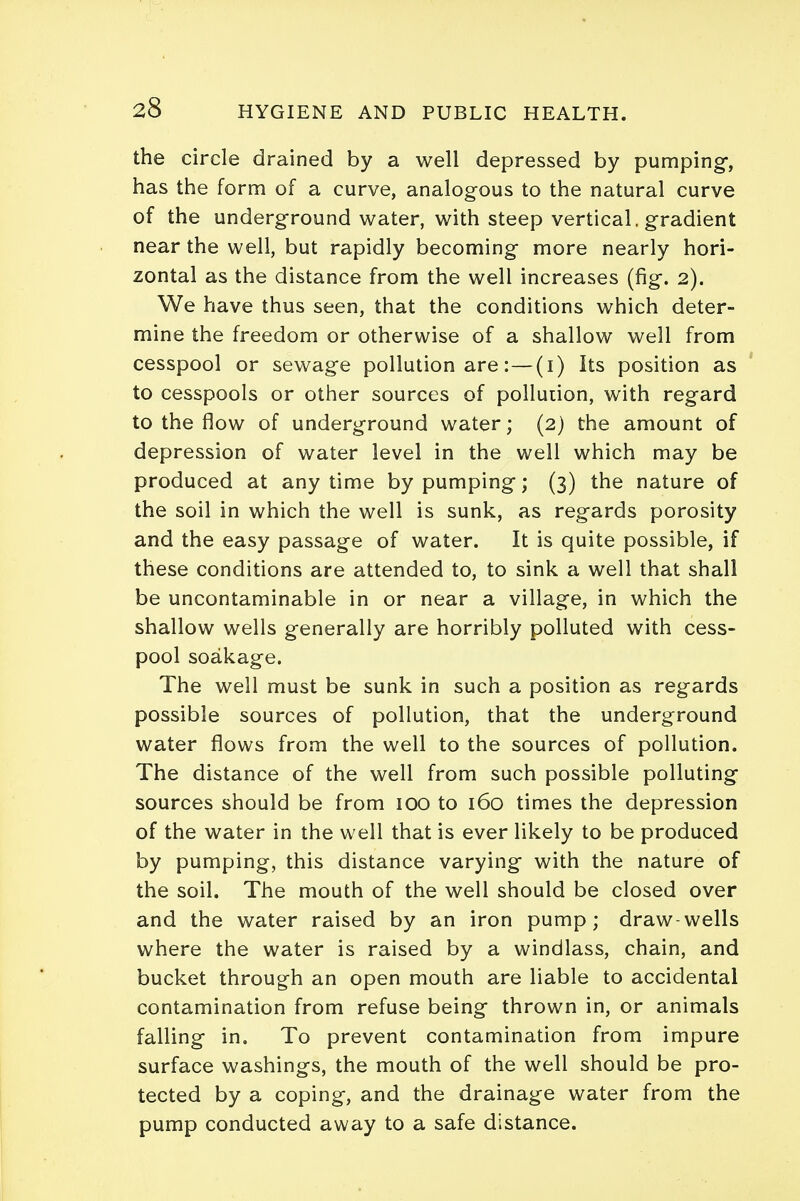 the circle drained by a well depressed by pumping, has the form of a curve, analogous to the natural curve of the underground water, with steep vertical, gradient near the well, but rapidly becoming more nearly hori- zontal as the distance from the well increases (fig. 2). We have thus seen, that the conditions which deter- mine the freedom or otherwise of a shallow well from cesspool or sewage pollution are:—(1) Its position as to cesspools or other sources of pollution, with regard to the flow of underground water; (2) the amount of depression of water level in the well which may be produced at any time by pumping; (3) the nature of the soil in which the well is sunk, as regards porosity and the easy passage of water. It is quite possible, if these conditions are attended to, to sink a well that shall be uncontaminable in or near a village, in which the shallow wells generally are horribly polluted with cess- pool soakage. The well must be sunk in such a position as regards possible sources of pollution, that the underground water flows from the well to the sources of pollution. The distance of the well from such possible polluting sources should be from 100 to 160 times the depression of the water in the well that is ever likely to be produced by pumping, this distance varying with the nature of the soil. The mouth of the well should be closed over and the water raised by an iron pump; draw-wells where the water is raised by a windlass, chain, and bucket through an open mouth are liable to accidental contamination from refuse being thrown in, or animals falling in. To prevent contamination from impure surface washings, the mouth of the well should be pro- tected by a coping, and the drainage water from the pump conducted away to a safe distance.