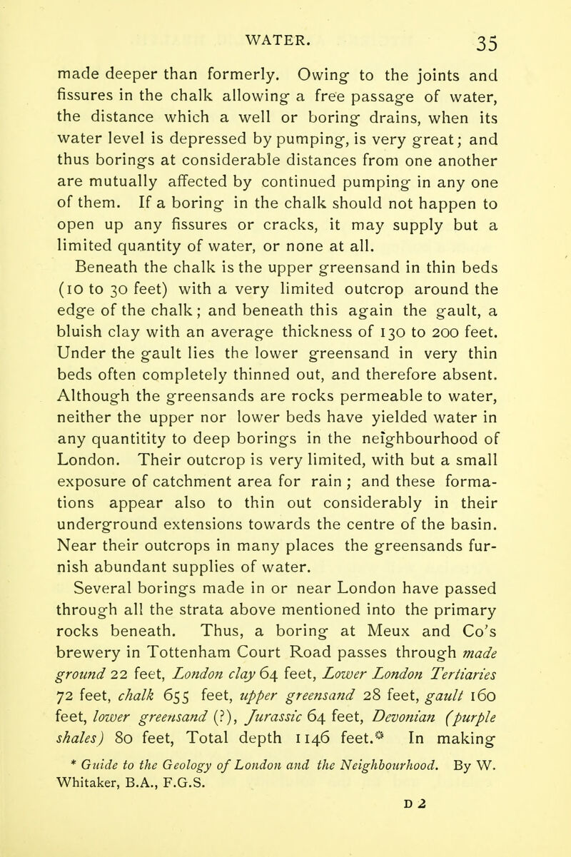 made deeper than formerly. Owing to the joints and fissures in the chalk allowing a free passage of water, the distance which a well or boring drains, when its water level is depressed by pumping, is very great; and thus borings at considerable distances from one another are mutually affected by continued pumping in any one of them. If a boring in the chalk should not happen to open up any fissures or cracks, it may supply but a limited quantity of water, or none at all. Beneath the chalk is the upper greensand in thin beds (10 to 30 feet) with a very limited outcrop around the edge of the chalk; and beneath this again the gault, a bluish clay with an average thickness of 130 to 200 feet. Under the gault lies the lower greensand in very thin beds often completely thinned out, and therefore absent. Although the greensands are rocks permeable to water, neither the upper nor lower beds have yielded water in any quantitity to deep borings in the neighbourhood of London. Their outcrop is very limited, with but a small exposure of catchment area for rain ; and these forma- tions appear also to thin out considerably in their underground extensions towards the centre of the basin. Near their outcrops in many places the greensands fur- nish abundant supplies of water. Several borings made in or near London have passed through all the strata above mentioned into the primary rocks beneath. Thus, a boring at Meux and Co's brewery in Tottenham Court Road passes through made ground 22 feet, London clay 64 feet, Lower London Tertiaries 72 feet, chalk 655 feet, upper greensand 28 feet, gault 160 feet, lower greensand (?), Jurassic 64 feet, Devonian (purple shales) 80 feet, Total depth 1146 feet.0 In making * Guide to the Geology of London and the Neighbourhood. By W. Whitaker, B.A., F.G.S. D 2