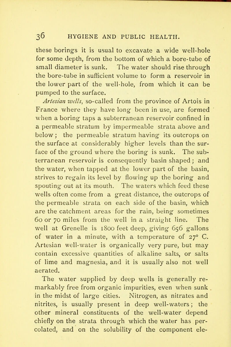 these borings it is usual to excavate a wide well-hole for some depth, from the bottom of which a bore-tube of small diameter is sunk. The water should rise through the bore-tube in sufficient volume to form a reservoir in the lower part of the well-hole, from which it can be pumped to the surface. Artesian wells, so-called from the province of Artois in France where they have long been in use, are formed when a boring taps a subterranean reservoir confined in a permeable stratum by impermeable strata above and below; the permeable stratum having its outcrops on the surface at considerably higher levels than the sur- face of the ground where the boring is sunk. The sub- terranean reservoir is consequently basin shaped; and the water, when tapped at the lower part of the basin, strives to regain its level by flowing up the boring and spouting out at its mouth. The waters which feed these wells often come from a great distance, the outcrops of the permeable strata on each side of the basin, which are the catchment areas for the rain, being sometimes 60 or 70 miles from the well in a straight line. The well at Grenelle is 1800 feet deep, giving 656 gallons of water in a minute, with a temperature of 270 C. Artesian well-water is organically very pure, but may contain excessive quantities of alkaline salts, or salts of lime and magnesia, and it is usually also not well aerated. The water supplied by deep wells is generally re- markably free from organic impurities, even when sunk . in the midst of large cities. Nitrogen, as nitrates and nitrites, is usually present in deep well-waters; the other mineral constituents of the well-water depend chiefly on the strata through which the water has per- colated, and on the solubility of the component ele-