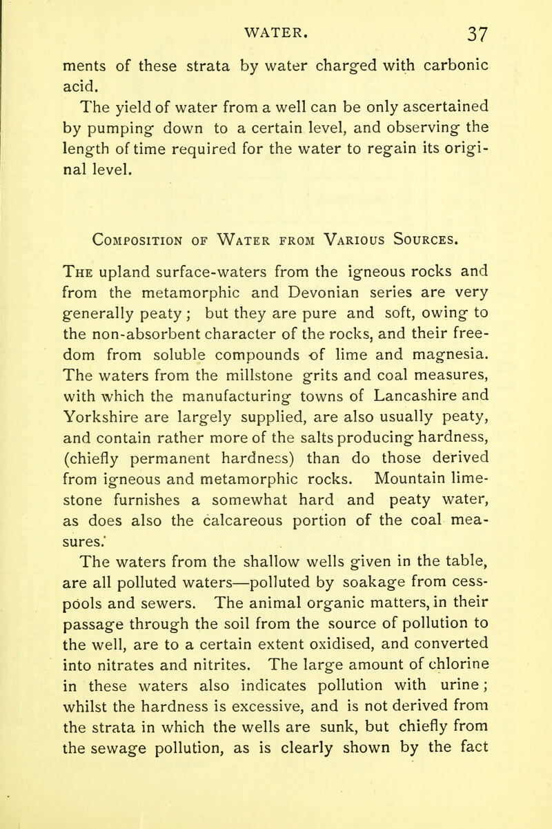 ments of these strata by water charged with carbonic acid. The yield of water from a well can be only ascertained by pumping down to a certain level, and observing the length of time required for the water to regain its origi- nal level. Composition of Water from Various Sources. The upland surface-waters from the igneous rocks and from the metamorphic and Devonian series are very generally peaty ; but they are pure and soft, owing to the non-absorbent character of the rocks, and their free- dom from soluble compounds of lime and magnesia. The waters from the millstone grits and coal measures, with which the manufacturing towns of Lancashire and Yorkshire are largely supplied, are also usually peaty, and contain rather more of the salts producing hardness, (chiefly permanent hardness) than do those derived from igneous and metamorphic rocks. Mountain lime- stone furnishes a somewhat hard and peaty water, as does also the calcareous portion of the coal mea- sures.' The waters from the shallow wells given in the table, are all polluted waters—polluted by soakage from cess- pools and sewers. The animal organic matters, in their passage through the soil from the source of pollution to the well, are to a certain extent oxidised, and converted into nitrates and nitrites. The large amount of chlorine in these waters also indicates pollution with urine; whilst the hardness is excessive, and is not derived from the strata in which the wells are sunk, but chiefly from the sewage pollution, as is clearly shown by the fact