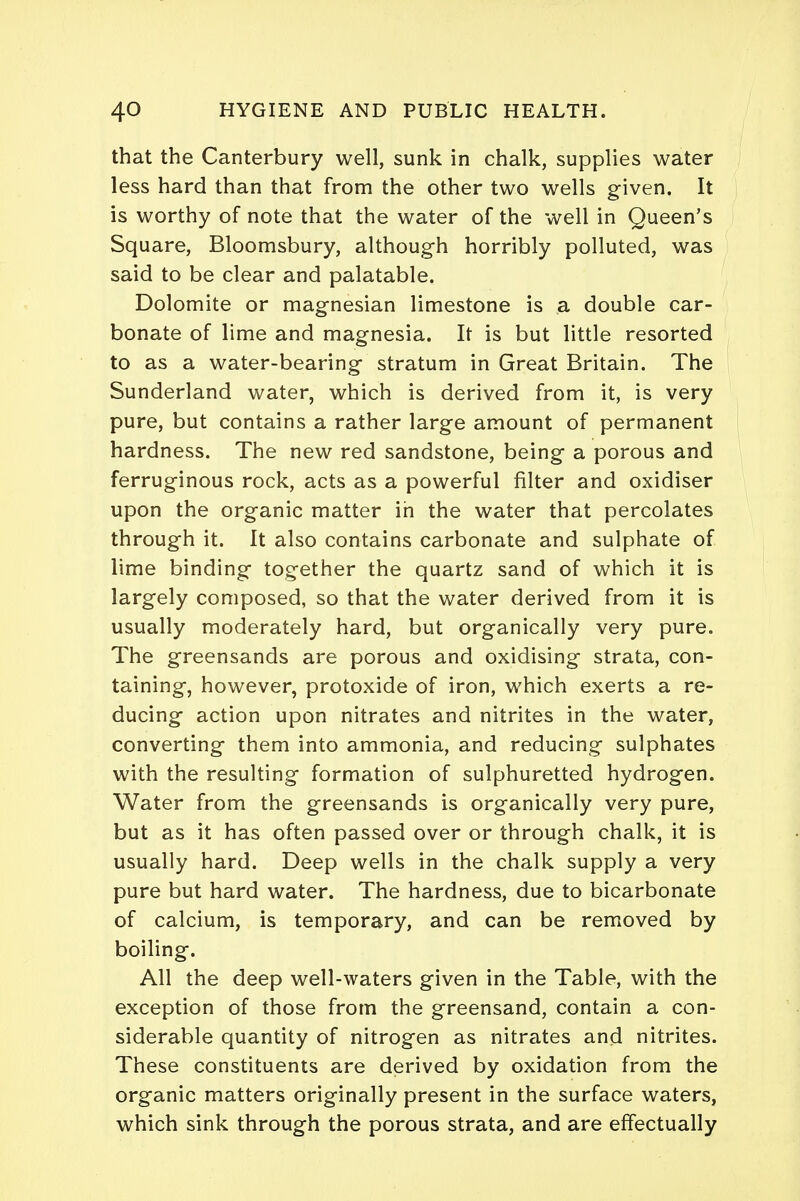 that the Canterbury well, sunk in chalk, supplies water less hard than that from the other two wells given. It is worthy of note that the water of the well in Queen's Square, Bloomsbury, although horribly polluted, was said to be clear and palatable. Dolomite or magnesian limestone is a double car- bonate of lime and magnesia. It is but little resorted to as a water-bearing stratum in Great Britain. The Sunderland water, which is derived from it, is very pure, but contains a rather large amount of permanent hardness. The new red sandstone, being a porous and ferruginous rock, acts as a powerful filter and oxidiser upon the organic matter in the water that percolates through it. It also contains carbonate and sulphate of lime binding together the quartz sand of which it is largely composed, so that the water derived from it is usually moderately hard, but organically very pure. The greensands are porous and oxidising strata, con- taining, however, protoxide of iron, which exerts a re- ducing action upon nitrates and nitrites in the water, converting them into ammonia, and reducing sulphates with the resulting formation of sulphuretted hydrogen. Water from the greensands is organically very pure, but as it has often passed over or through chalk, it is usually hard. Deep wells in the chalk supply a very pure but hard water. The hardness, due to bicarbonate of calcium, is temporary, and can be removed by boiling. All the deep well-waters given in the Table, with the exception of those from the greensand, contain a con- siderable quantity of nitrogen as nitrates and nitrites. These constituents are derived by oxidation from the organic matters originally present in the surface waters, which sink through the porous strata, and are effectually