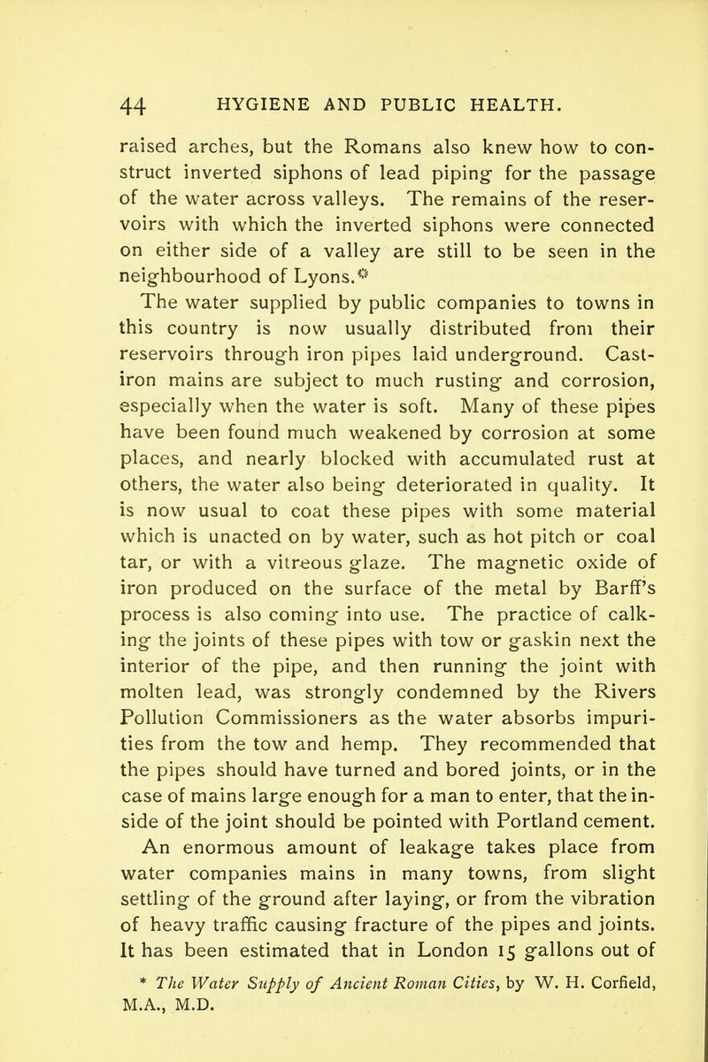 raised arches, but the Romans also knew how to con- struct inverted siphons of lead piping- for the passage of the water across valleys. The remains of the reser- voirs with which the inverted siphons were connected on either side of a valley are still to be seen in the neighbourhood of Lyons.* The water supplied by public companies to towns in this country is now usually distributed from their reservoirs through iron pipes laid underground. Cast- iron mains are subject to much rusting and corrosion, especially when the water is soft. Many of these pipes have been found much weakened by corrosion at some places, and nearly blocked with accumulated rust at others, the water also being deteriorated in quality. It is now usual to coat these pipes with some material which is unacted on by water, such as hot pitch or coal tar, or with a vitreous glaze. The magnetic oxide of iron produced on the surface of the metal by Barff's process is also coming into use. The practice of calk- ing- the joints of these pipes with tow or gaskin next the interior of the pipe, and then running the joint with molten lead, was strongly condemned by the Rivers Pollution Commissioners as the water absorbs impuri- ties from the tow and hemp. They recommended that the pipes should have turned and bored joints, or in the case of mains larg-e enough for a man to enter, that the in- side of the joint should be pointed with Portland cement. An enormous amount of leakage takes place from water companies mains in many towns, from slight settling of the ground after laying, or from the vibration of heavy traffic causing fracture of the pipes and joints. It has been estimated that in London 15 gallons out of * The Water Stipply of Ancient Roman Cities, by W. H. Corfield, M.A., M.D.