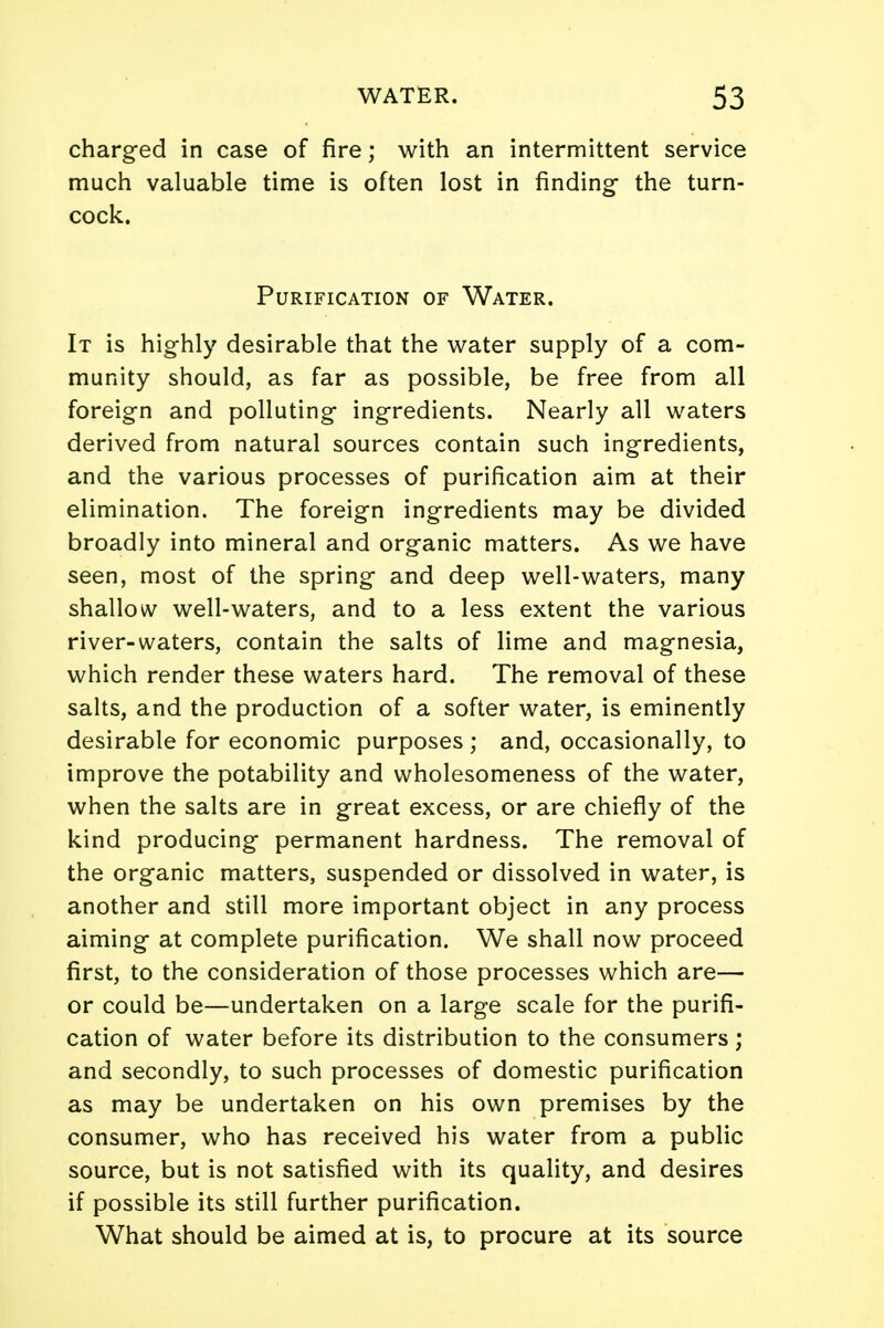 charged in case of fire; with an intermittent service much valuable time is often lost in finding- the turn- cock. Purification of Water. It is highly desirable that the water supply of a com- munity should, as far as possible, be free from all foreign and polluting ingredients. Nearly all waters derived from natural sources contain such ingredients, and the various processes of purification aim at their elimination. The foreign ingredients may be divided broadly into mineral and organic matters. As we have seen, most of the spring and deep well-waters, many shallow well-waters, and to a less extent the various river-waters, contain the salts of lime and magnesia, which render these waters hard. The removal of these salts, and the production of a softer water, is eminently desirable for economic purposes ; and, occasionally, to improve the potability and wholesomeness of the water, when the salts are in great excess, or are chiefly of the kind producing permanent hardness. The removal of the organic matters, suspended or dissolved in water, is another and still more important object in any process aiming at complete purification. We shall now proceed first, to the consideration of those processes which are— or could be—undertaken on a large scale for the purifi- cation of water before its distribution to the consumers; and secondly, to such processes of domestic purification as may be undertaken on his own premises by the consumer, who has received his water from a public source, but is not satisfied with its quality, and desires if possible its still further purification. What should be aimed at is, to procure at its source