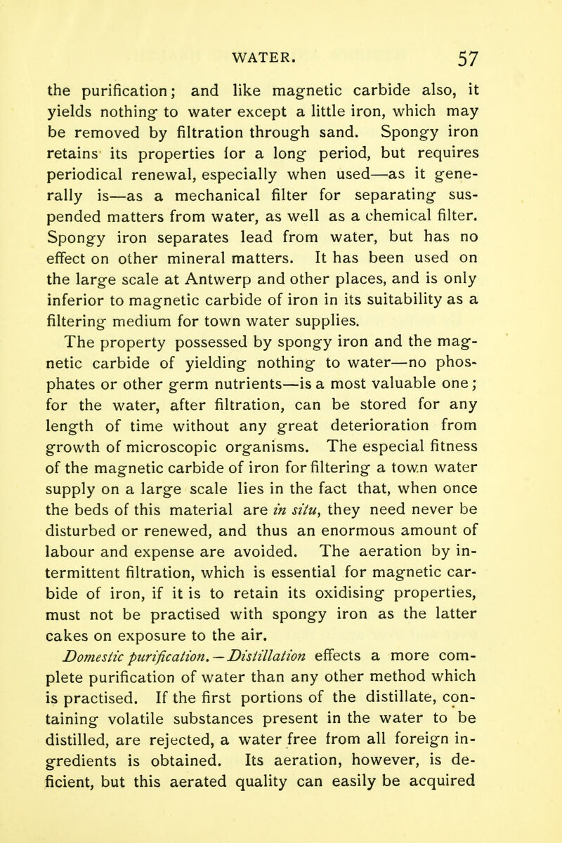 the purification; and like magnetic carbide also, it yields nothing to water except a little iron, which may be removed by filtration through sand. Spongy iron retains its properties lor a long period, but requires periodical renewal, especially when used—as it gene- rally is—as a mechanical filter for separating sus- pended matters from water, as well as a chemical filter. Spongy iron separates lead from water, but has no effect on other mineral matters. It has been used on the large scale at Antwerp and other places, and is only inferior to magnetic carbide of iron in its suitability as a filtering medium for town water supplies. The property possessed by spongy iron and the mag- netic carbide of yielding nothing to water—no phos- phates or other germ nutrients—is a most valuable one; for the water, after filtration, can be stored for any length of time without any great deterioration from growth of microscopic organisms. The especial fitness of the magnetic carbide of iron for filtering a town water supply on a large scale lies in the fact that, when once the beds of this material are in situ, they need never be disturbed or renewed, and thus an enormous amount of labour and expense are avoided. The aeration by in- termittent filtration, which is essential for magnetic car- bide of iron, if it is to retain its oxidising properties, must not be practised with spongy iron as the latter cakes on exposure to the air. Domestic purification.—Distillation effects a more com- plete purification of water than any other method which is practised. If the first portions of the distillate, con- taining volatile substances present in the water to be distilled, are rejected, a water free from all foreign in- gredients is obtained. Its aeration, however, is de- ficient, but this aerated quality can easily be acquired