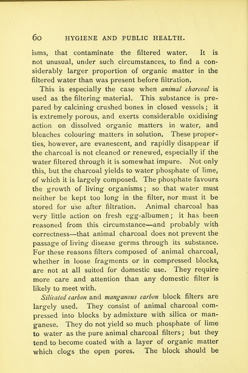 isms, that contaminate the filtered water. It is not unusual, under such circumstances, to find a con- siderably larger proportion of organic matter in the filtered water than was present before filtration. This is especially the case when animal charcoal is used as the filtering material. This substance is pre- pared by calcining crushed bones in closed vessels ; it is extremely porous, and exerts considerable oxidising action on dissolved organic matters in water, and bleaches colouring matters in solution. These proper- ties, however, are evanescent, and rapidly disappear if the charcoal is not cleaned or renewed, especially if the water filtered through it is somewhat impure. Not only this, but the charcoal yields to water phosphate of lime, of which it is largely composed. The phosphate favours the growth of living organisms; so that water must neither be kept too long in the filter, nor must it be stored for use after filtration. Animal charcoal has very little action on fresh egg-albumen; it has been reasoned from this circumstance—and probably with correctness—that animal charcoal does not prevent the passage of living disease germs through its substance. For these reasons filters composed of animal charcoal, whether in loose fragments or in compressed blocks, are not at all suited for domestic use. They require more care and attention than any domestic filter is likely to meet with. Silicated carbon and manganous carbon block filters are largely used. They consist of animal charcoal com- pressed into blocks by admixture with silica or man- ganese. They do not yield so much phosphate of lime to water as the pure animal charcoal filters; but they tend to become coated with a layer of organic matter which clogs the open pores. The block should be