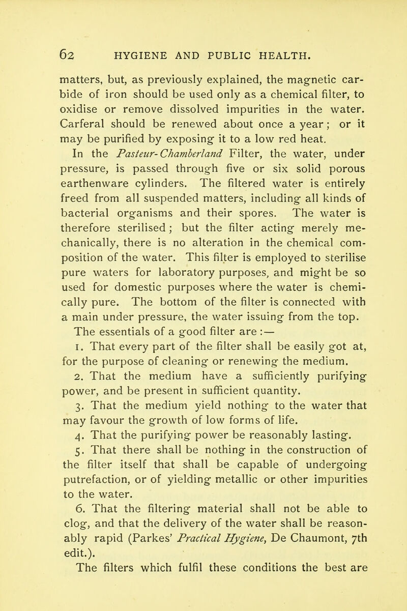 matters, but, as previously explained, the magnetic car- bide of iron should be used only as a chemical filter, to oxidise or remove dissolved impurities in the water. Carferal should be renewed about once a year; or it may be purified by exposing it to a low red heat. In the Pasteur-Chamberland Filter, the water, under pressure, is passed through five or six solid porous earthenware cylinders. The filtered water is entirely freed from all suspended matters, including all kinds of bacterial organisms and their spores. The water is therefore sterilised ; but the filter acting merely me- chanically, there is no alteration in the chemical com- position of the water. This filter is employed to sterilise pure waters for laboratory purposes, and might be so used for domestic purposes where the water is chemi- cally pure. The bottom of the filter is connected with a main under pressure, the water issuing from the top. The essentials of a good filter are : — 1. That every part of the filter shall be easily got at, for the purpose of cleaning or renewing the medium. 2. That the medium have a sufficiently purifying power, and be present in sufficient quantity. 3. That the medium yield nothing to the water that may favour the growth of low forms of life. 4. That the purifying power be reasonably lasting. 5. That there shall be nothing in the construction of the filter itself that shall be capable of undergoing putrefaction, or of yielding metallic or other impurities to the water. 6. That the filtering material shall not be able to clog, and that the delivery of the water shall be reason- ably rapid (Parkes' Practical Hygiene, De Chaumont, 7th edit.). The filters which fulfil these conditions the best are