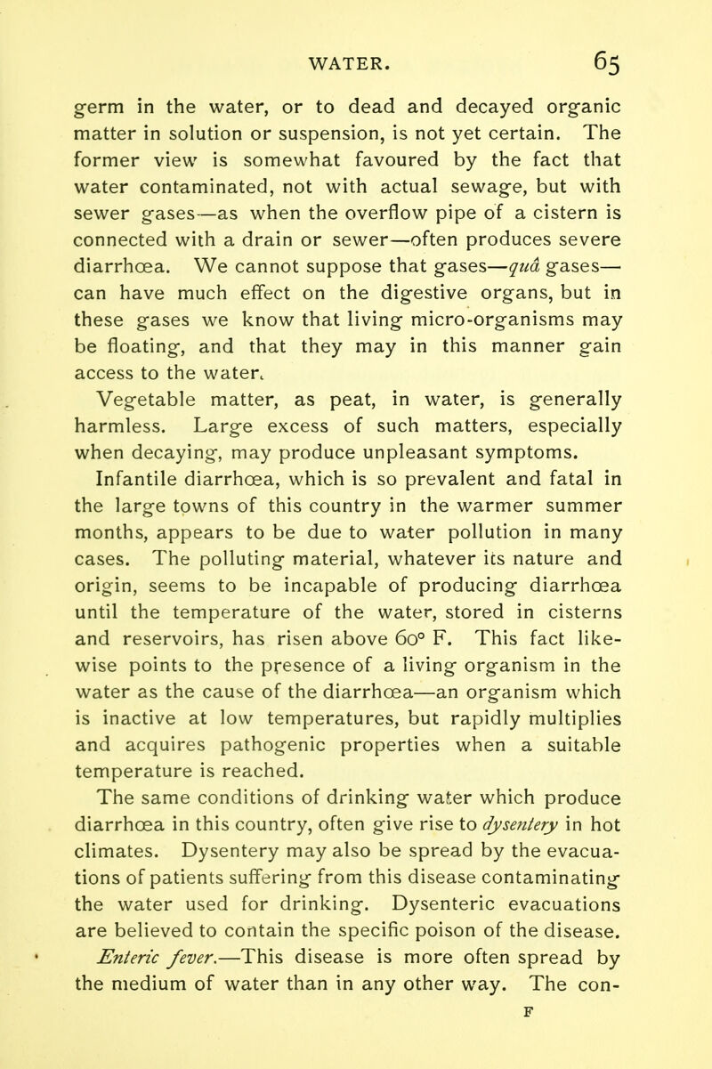 germ in the water, or to dead and decayed organic matter in solution or suspension, is not yet certain. The former view is somewhat favoured by the fact that water contaminated, not with actual sewage, but with sewer gases—as when the overflow pipe of a cistern is connected with a drain or sewer—often produces severe diarrhoea. We cannot suppose that gases—qua gases— can have much effect on the digestive organs, but in these gases we know that living micro-organisms may be floating, and that they may in this manner gain access to the watert Vegetable matter, as peat, in water, is generally harmless. Large excess of such matters, especially when decaying, may produce unpleasant symptoms. Infantile diarrhoea, which is so prevalent and fatal in the large towns of this country in the warmer summer months, appears to be due to water pollution in many cases. The polluting material, whatever its nature and origin, seems to be incapable of producing diarrhoea until the temperature of the water, stored in cisterns and reservoirs, has risen above 6o° F. This fact like- wise points to the presence of a living organism in the water as the cause of the diarrhoea—an organism which is inactive at low temperatures, but rapidly multiplies and acquires pathogenic properties when a suitable temperature is reached. The same conditions of drinking water which produce diarrhoea in this country, often give rise to dysentery in hot climates. Dysentery may also be spread by the evacua- tions of patients suffering from this disease contaminating the water used for drinking. Dysenteric evacuations are believed to contain the specific poison of the disease. Enteric fever.—This disease is more often spread by the medium of water than in any other way. The con- F