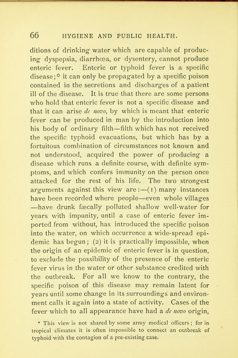 ditions of drinking- water which are capable of produc- ing- dyspepsia, diarrhoea, or dysentery, cannot produce enteric fever. Enteric or typhoid fever is a specific disease;* it can only be propag-ated by a specific poison contained in the secretions and discharges of a patient ill of the disease. It is true that there are some persons who hold that enteric fever is not a specific disease and that it can arise de novo, by which is meant that enteric fever can be produced in man by the introduction into his body of ordinary filth—filth which has not received the specific typhoid evacuations, but which has by a fortuitous combination of circumstances not known and not understood, acquired the power of producing* a disease which runs a definite course, with definite sym- ptoms, and which confers immunity on the person once attacked for the rest of his life. The two strong-est arguments against this view are:—(i) many instances have been recorded where people—even whole villages —have drunk fsecally polluted shallow well-water for years with impunity, until a case of enteric fever im- ported from without, has introduced the specific poison into the water, on which occurrence a wide-spread epi- demic has begun; (2) it is practically impossible, when the origin of an epidemic of enteric fever is in question, to exclude the possibility of the presence of the enteric fever virus in the water or other substance credited with the outbreak. For all we know to the contrary, the specific poison of this disease may remain latent for years until some change in its surroundings and environ- ment calls it again into a state of activity. Cases of the fever which to all appearance have had a de novo origin, * This view is not shared by some army medical officers ; for in tropical climates it is often impossible to connect an outbreak of typhoid with the contagion of a pre-existing case.