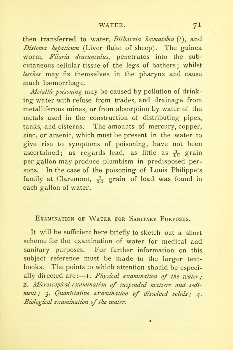 then transferred to water, Bilharzia hamatolia (?), and Distoma hepaticum (Liver fluke of sheep). The guinea worm, Filaria dracunculus, penetrates into the sub- cutaneous cellular tissue of the legs of bathers; whilst leeches may fix themselves in the pharynx and cause much haemorrhage. Metallic poisoning may be caused by pollution of drink- ing water with refuse from trades, and drainage from metalliferous mines, or from absorption by water of the metals used in the construction of distributing pipes, tanks, and cisterns. The amounts of mercury, copper, zinc, or arsenic, which must be present in the water to give rise to symptoms of poisoning, have not been ascertained; as regards lead, as little as ^ grain per gallon may produce plumbism in predisposed per- sons. In the case of the poisoning of Louis Philippe's family at Claremont, t7q grain of lead was found in each gallon of water. Examination of Water for Sanitary Purposes. It will be sufficient here briefly to sketch out a short scheme for the examination of water for medical and sanitary purposes. For further information on this subject reference must be made to the larger text- books. The points to which attention should be especi- ally directed are:—I. Physical examination of the water; 2. Microscopical examination of suspended matters and sedi- ment; 3. Quantitative examination of dissolved solids; 4. Biological examination of the water.