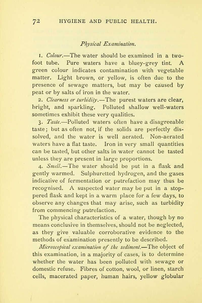 Physical Examination. 1. Colour.—The water should be examined in a two- foot tube. Pure waters have a bluey-grey tint. A green colour indicates contamination with vegetable matter. Light brown, or yellow, is often due to the presence of sewage matters, but may be caused by peat or by salts of iron in the water. 2. Clearness or turbidity.—The purest waters are clear, bright, and sparkling. Polluted shallow well-waters sometimes exhibit these very qualities. 3. Taste.—Polluted waters often have a disagreeable taste; but as often not, if the solids are perfectly dis- solved, and the water is well aerated. Non-aerated waters have a flat taste. Iron in very small quantities can be tasted, but other salts in water cannot be tasted unless they are present in large proportions. 4. Smell.—The water should be put in a flask and gently warmed. Sulphuretted hydrogen, and the gases indicative of fermentation or putrefaction may thus be recognised. A suspected water may be put in a stop- pered flask and kept in a warm place for a few days, to observe any changes that may arise, such as turbidity from commencing putrefaction. The physical characteristics of a water, though by no means conclusive in themselves, should not be neglected, as they give valuable corroborative evidence to the methods of examination presently to be described. Microscopical examination of the sediment.—The object of this examination, in a majority of cases, is to determine whether the water has been polluted with sewage or domestic refuse. Fibres of cotton, wool, or linen, starch cells, macerated paper, human hairs, yellow globular