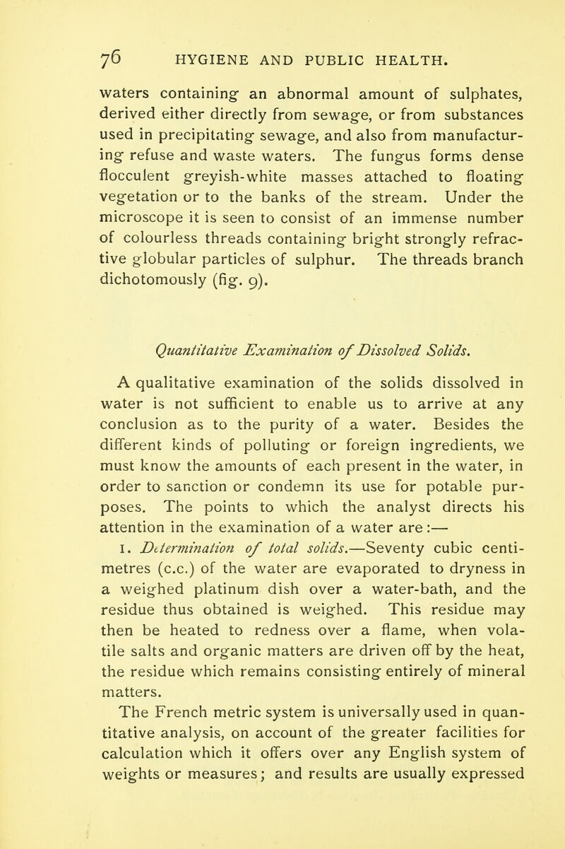 waters containing- an abnormal amount of sulphates, derived either directly from sewage, or from substances used in precipitating sewage, and also from manufactur- ing refuse and waste waters. The fungus forms dense flocculent greyish-white masses attached to floating vegetation or to the banks of the stream. Under the microscope it is seen to consist of an immense number of colourless threads containing bright strongly refrac- tive globular particles of sulphur. The threads branch dichotomously (fig. 9). Quantitative Examination of Dissolved Solids. A qualitative examination of the solids dissolved in water is not sufficient to enable us to arrive at any conclusion as to the purity of a water. Besides the different kinds of polluting or foreign ingredients, we must know the amounts of each present in the water, in order to sanction or condemn its use for potable pur- poses. The points to which the analyst directs his attention in the examination of a water are:— 1. Determination of total solids.—Seventy cubic centi- metres (c.c.) of the water are evaporated to dryness in a weighed platinum dish over a water-bath, and the residue thus obtained is weighed. This residue may then be heated to redness over a flame, when vola- tile salts and organic matters are driven off by the heat, the residue which remains consisting entirely of mineral matters. The French metric system is universally used in quan- titative analysis, on account of the greater facilities for calculation which it offers over any English system of weights or measures; and results are usually expressed