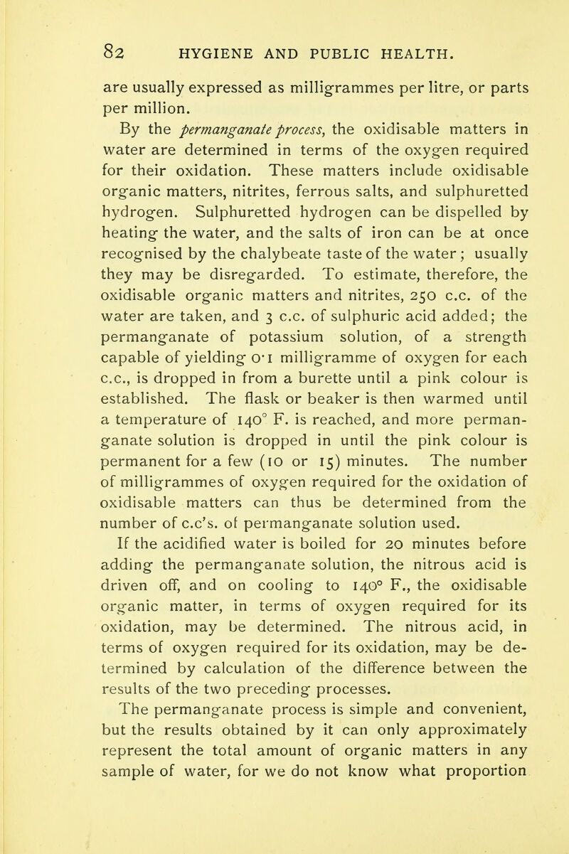 are usually expressed as milligrammes per litre, or parts per million. By the permanganate process, the oxidisable matters in water are determined in terms of the oxygen required for their oxidation. These matters include oxidisable organic matters, nitrites, ferrous salts, and sulphuretted hydrogen. Sulphuretted hydrogen can be dispelled by heating the water, and the salts of iron can be at once recognised by the chalybeate taste of the water; usually they may be disregarded. To estimate, therefore, the oxidisable organic matters and nitrites, 250 c.c. of the water are taken, and 3 c.c. of sulphuric acid added; the permanganate of potassium solution, of a strength capable of yielding 0*1 milligramme of oxygen for each c.c, is dropped in from a burette until a pink colour is established. The flask or beaker is then warmed until a temperature of 1400 F. is reached, and more perman- ganate solution is dropped in until the pink colour is permanent for a few (10 or 15) minutes. The number of milligrammes of oxygen required for the oxidation of oxidisable matters can thus be determined from the number of c.c's. of permanganate solution used. If the acidified water is boiled for 20 minutes before adding the permanganate solution, the nitrous acid is driven off, and on cooling to 1400 F., the oxidisable organic matter, in terms of oxygen required for its oxidation, may be determined. The nitrous acid, in terms of oxygen required for its oxidation, may be de- termined by calculation of the difference between the results of the two preceding processes. The permanganate process is simple and convenient, but the results obtained by it can only approximately represent the total amount of organic matters in any sample of water, for we do not know what proportion