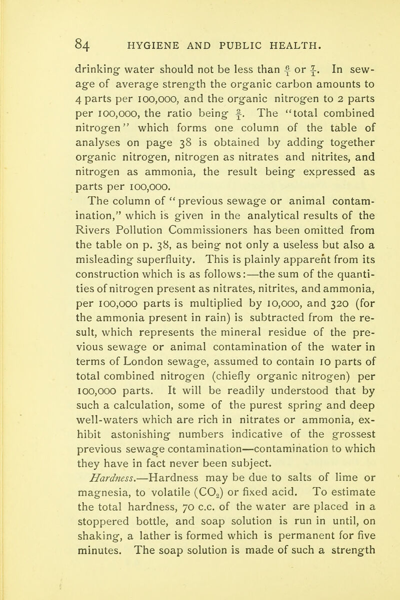 drinking water should not be less than f or ^. In sew- age of average strength the organic carbon amounts to 4 parts per 100,000, and the organic nitrogen to 2 parts per 100,000, the ratio being f. The total combined nitrogen which forms one column of the table of analyses on page 38 is obtained by adding together organic nitrogen, nitrogen as nitrates and nitrites, and nitrogen as ammonia, the result being expressed as parts per 100,000. The column of  previous sewage or animal contam- ination, which is given in the analytical results of the Rivers Pollution Commissioners has been omitted from the table on p. 38, as being not only a useless but also a misleading superfluity. This is plainly apparent from its construction which is as follows:—the sum of the quanti- ties of nitrogen present as nitrates, nitrites, and ammonia, per 100,000 parts is multiplied by 10,000, and 320 (for the ammonia present in rain) is subtracted from the re- sult, which represents the mineral residue of the pre- vious sewage or animal contamination of the water in terms of London sewage, assumed to contain 10 parts of total combined nitrogen (chiefly organic nitrogen) per 100,000 parts. It will be readily understood that by such a calculation, some of the purest spring and deep well-waters which are rich in nitrates or ammonia, ex- hibit astonishing numbers indicative of the grossest previous sewage contamination—contamination to which they have in fact never been subject. Hardness.—Hardness may be due to salts of lime or magnesia, to volatile (COa) or fixed acid. To estimate the total hardness, 70 c.c. of the water are placed in a stoppered bottle, and soap solution is run in until, on shaking, a lather is formed which is permanent for five minutes. The soap solution is made of such a strength