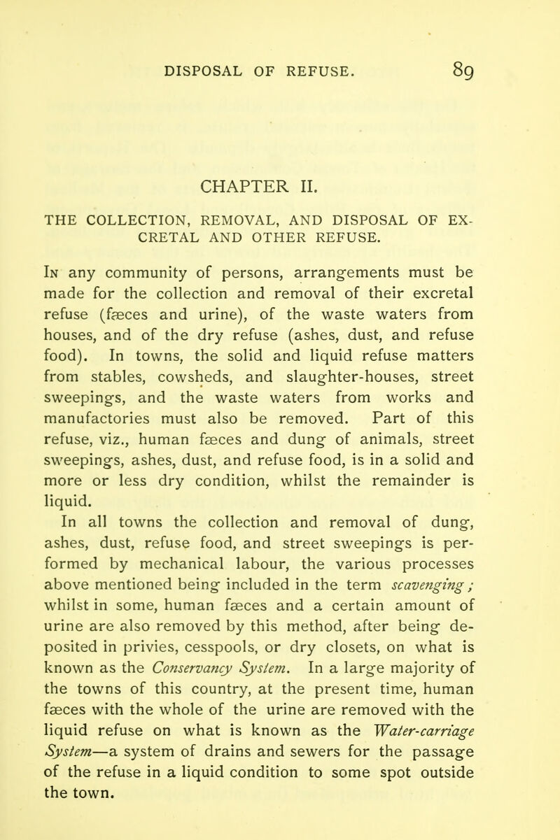 CHAPTER II. THE COLLECTION, REMOVAL, AND DISPOSAL OF EX- CRETAL AND OTHER REFUSE. In any community of persons, arrangements must be made for the collection and removal of their excretal refuse (faeces and urine), of the waste waters from houses, and of the dry refuse (ashes, dust, and refuse food). In towns, the solid and liquid refuse matters from stables, cowsheds, and slaughter-houses, street sweepings, and the waste waters from works and manufactories must also be removed. Part of this refuse, viz., human faeces and dung of animals, street sweepings, ashes, dust, and refuse food, is in a solid and more or less dry condition, whilst the remainder is liquid. In all towns the collection and removal of dung, ashes, dust, refuse food, and street sweepings is per- formed by mechanical labour, the various processes above mentioned being included in the term scavenging; whilst in some, human faeces and a certain amount of urine are also removed by this method, after being de- posited in privies, cesspools, or dry closets, on what is known as the Conservancy System. In a large majority of the towns of this country, at the present time, human faeces with the whole of the urine are removed with the liquid refuse on what is known as the Water-carriage System—a system of drains and sewers for the passage of the refuse in a liquid condition to some spot outside the town.