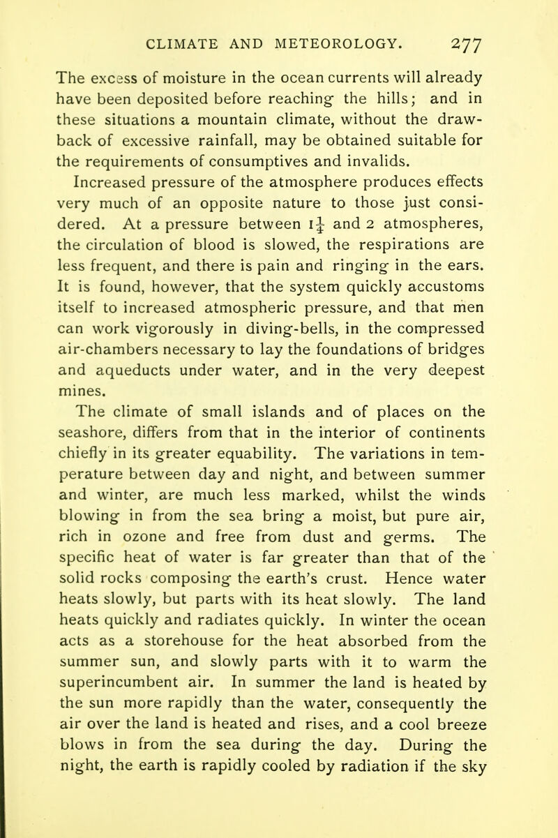 The excess of moisture in the ocean currents will already have been deposited before reaching- the hills; and in these situations a mountain climate, without the draw- back of excessive rainfall, may be obtained suitable for the requirements of consumptives and invalids. Increased pressure of the atmosphere produces effects very much of an opposite nature to those just consi- dered. At a pressure between IJ and 2 atmospheres, the circulation of blood is slowed, the respirations are less frequent, and there is pain and ringing- in the ears. It is found, however, that the system quickly accustoms itself to increased atmospheric pressure, and that men can work vigorously in diving-bells, in the compressed air-chambers necessary to lay the foundations of bridges and aqueducts under water, and in the very deepest mines. The climate of small islands and of places on the seashore, differs from that in the interior of continents chiefly in its greater equability. The variations in tem- perature between day and night, and between summer and winter, are much less marked, whilst the winds blowing in from the sea bring a moist, but pure air, rich in ozone and free from dust and germs. The specific heat of water is far greater than that of the solid rocks composing the earth's crust. Hence water heats slowly, but parts with its heat slowly. The land heats quickly and radiates quickly. In winter the ocean acts as a storehouse for the heat absorbed from the summer sun, and slowly parts with it to warm the superincumbent air. In summer the land is heated by the sun more rapidly than the water, consequently the air over the land is heated and rises, and a cool breeze blows in from the sea during the day. During the night, the earth is rapidly cooled by radiation if the sky