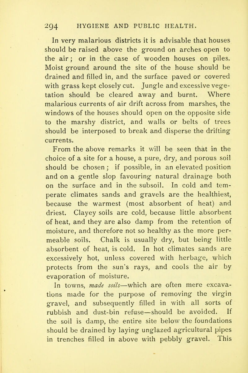 In very malarious districts it is advisable that houses should be raised above the ground on arches open to the air; or in the case of wooden houses on piles. Moist ground around the site of the house should be drained and filled in, and the surface paved or covered with grass kept closely cut. Jungle and excessive vege- tation should be cleared away and burnt. Where malarious currents of air drift across from marshes, the windows of the houses should open on the opposite side to the marshy district, and walls or belts of trees should be interposed to break and disperse the drifting currents. From the above remarks it will be seen that in the choice of a site for a house, a pure, dry, and porous soil should be chosen ; if possible, in an elevated position and on a gentle slop favouring natural drainage both on the surface and in the subsoil. In cold and tem- perate climates sands and gravels are the healthiest, because the warmest (most absorbent of heat) and driest. Clayey soils are cold, because little absorbent of heat, and they are also damp from the retention of moisture, and therefore not so healthy as the more per- meable soils. Chalk is usually dry, but being little absorbent of heat, is cold. In hot climates sands are excessively hot, unless covered with herbage, which protects from the sun's rays, and cools the air by evaporation of moisture. In towns, made soils—which are often mere excava- tions made for the purpose of removing the virgin gravel, and subsequently filled in with all sorts of rubbish and dust-bin refuse—should be avoided. If the soil is damp, the entire site below the foundations should be drained by laying unglazed agricultural pipes in trenches filled in above with pebbly gravel. This