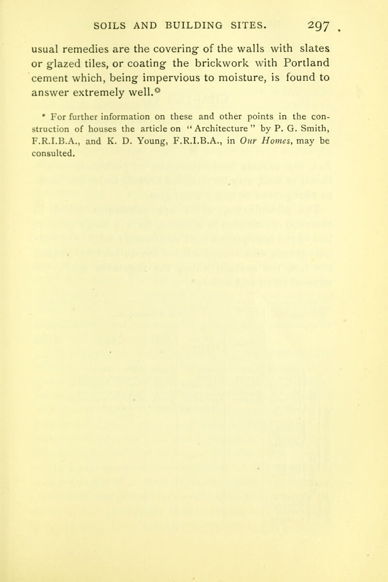 usual remedies are the covering of the walls with slates or glazed tiles, or coating the brickwork with Portland cement which, being impervious to moisture, is found to answer extremely well.**' * For further information on these and other points in the con- struction of houses the article on Architecture by P. G. Smith, F.R.I.B.A., and K. D. Young, F.R.I.B.A., in Our Homes, may be consulted.