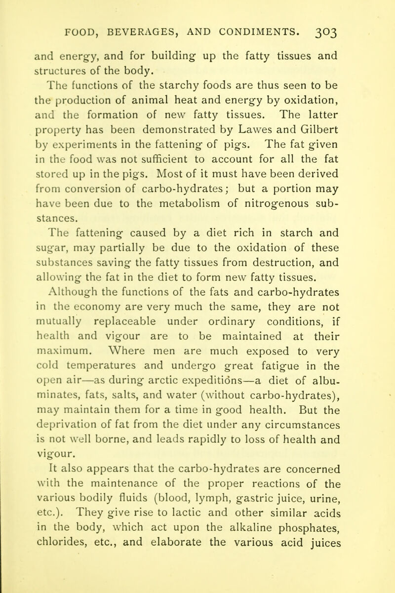 and energy, and for building up the fatty tissues and structures of the body. The functions of the starchy foods are thus seen to be the production of animal heat and energy by oxidation, and the formation of new fatty tissues. The latter property has been demonstrated by Lawes and Gilbert by experiments in the fattening of pigs. The fat given in the food was not sufficient to account for all the fat stored up in the pigs. Most of it must have been derived from conversion of carbo-hydrates; but a portion may have been due to the metabolism of nitrogenous sub- stances. The fattening caused by a diet rich in starch and sugar, may partially be due to the oxidation of these substances saving the fatty tissues from destruction, and allowing the fat in the diet to form new fatty tissues. Although the functions of the fats and carbo-hydrates in the economy are very much the same, they are not mutually replaceable under ordinary conditions, if health and vigour are to be maintained at their maximum. Where men are much exposed to very cold temperatures and undergo great fatigue in the open air—as during arctic expeditions—a diet of albu- minates, fats, salts, and water (without carbo-hydrates), may maintain them for a time in good health. But the deprivation of fat from the diet under any circumstances is not well borne, and leads rapidly to loss of health and vigour. It also appears that the carbo-hydrates are concerned with the maintenance of the proper reactions of the various bodily fluids (blood, lymph, gastric juice, urine, etc.). They give rise to lactic and other similar acids in the body, which act upon the alkaline phosphates, chlorides, etc., and elaborate the various acid juices