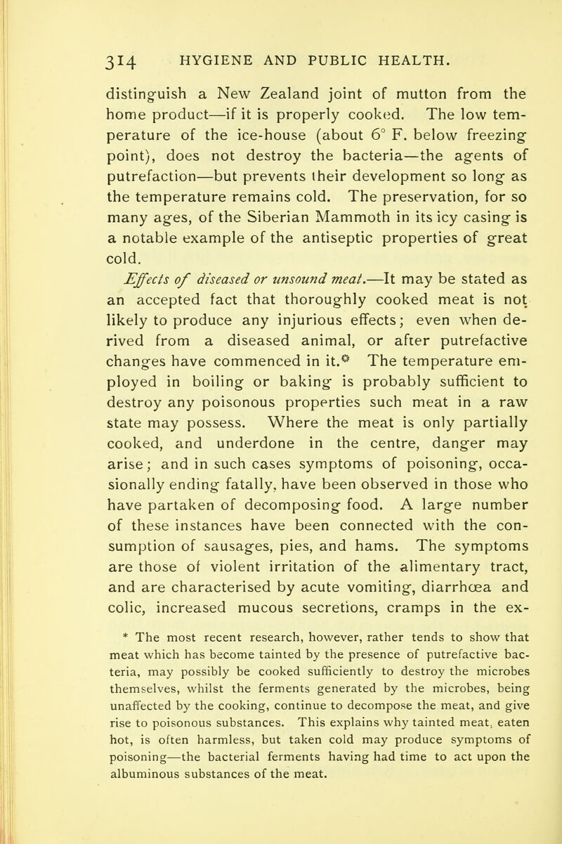distinguish a New Zealand joint of mutton from the home product—if it is properly cooked. The low tem- perature of the ice-house (about 6° F. below freezing point), does not destroy the bacteria—the agents of putrefaction—but prevents their development so long as the temperature remains cold. The preservation, for so many ages, of the Siberian Mammoth in its icy casing is a notable example of the antiseptic properties of great cold. Effects of diseased or unsound meat.—It may be stated as an accepted fact that thoroughly cooked meat is not likely to produce any injurious effects; even when de- rived from a diseased animal, or after putrefactive changes have commenced in it.0 The temperature em- ployed in boiling or baking is probably sufficient to destroy any poisonous properties such meat in a raw state may possess. Where the meat is only partially cooked, and underdone in the centre, danger may arise; and in such cases symptoms of poisoning, occa- sionally ending fatally, have been observed in those who have partaken of decomposing food. A large number of these instances have been connected with the con- sumption of sausages, pies, and hams. The symptoms are those of violent irritation of the alimentary tract, and are characterised by acute vomiting, diarrhoea and colic, increased mucous secretions, cramps in the ex- * The most recent research, however, rather tends to show that meat which has become tainted by the presence of putrefactive bac- teria, may possibly be cooked sufficiently to destroy the microbes themselves, whilst the ferments generated by the microbes, being unaffected by the cooking, continue to decompose the meat, and give rise to poisonous substances. This explains why tainted meat, eaten hot, is often harmless, but taken cold may produce symptoms of poisoning—the bacterial ferments having had time to act upon the albuminous substances of the meat.