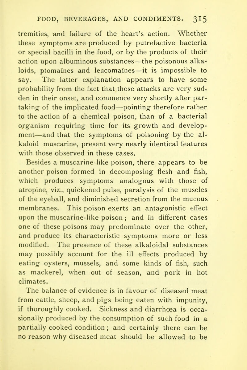 tremities, and failure of the heart's action. Whether these symptoms are produced by putrefactive bacteria or special bacilli in the food, or by the products of their action upon albuminous substances—the poisonous alka- loids, ptomaines and leucoma'ines—it is impossible to say. The latter explanation appears to have some probability from the fact that these attacks are very sud- den in their onset, and commence very shortly after par- taking of the implicated food—pointing- therefore rather to the action of a chemical poison, than of a bacterial organism requiring time for its growth and develop- ment—and that the symptoms of poisoning by the al- kaloid muscarine, present very nearly identical features with those observed in these cases. Besides a muscarine-like poison, there appears to be another poison formed in decomposing flesh and fish, which produces symptoms analogous with those of atropine, viz., quickened pulse, paralysis of the muscles of the eyeball, and diminished secretion from the mucous membranes. This poison exerts an antagonistic effect upon the muscarine-like poison ; and in different cases one of these poisons may predominate over the other, and produce its characteristic symptoms more or less modified. The presence of these alkaloidal substances may possibly account for the ill effects produced by eating oysters, mussels, and some kinds of fish, such as mackerel, when out of season, and pork in hot climates. The balance of evidence is in favour of diseased meat from cattle, sheep, and pigs being eaten with impunity, if thoroughly cooked. Sickness and diarrhoea is occa- sionally produced by the consumption of such food in a partially cooked condition ; and certainly there can be no reason why diseased meat should be allowed to be