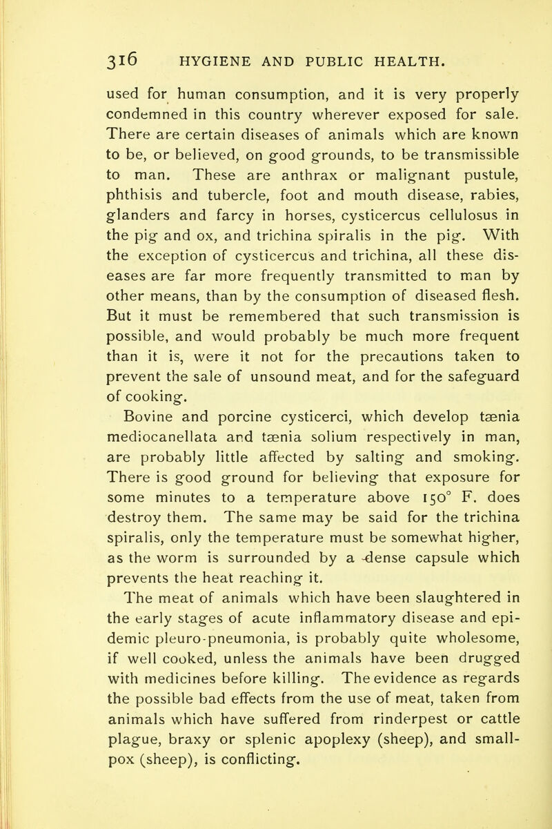 used for human consumption, and it is very properly- condemned in this country wherever exposed for sale. There are certain diseases of animals which are known to be, or believed, on good grounds, to be transmissible to man. These are anthrax or malignant pustule, phthisis and tubercle, foot and mouth disease, rabies, glanders and farcy in horses, cysticercus cellulosus in the pig and ox, and trichina spiralis in the pig. With the exception of cysticercus and trichina, all these dis- eases are far more frequently transmitted to man by other means, than by the consumption of diseased flesh. But it must be remembered that such transmission is possible, and would probably be much more frequent than it is, were it not for the precautions taken to prevent the sale of unsound meat, and for the safeguard of cooking. Bovine and porcine cysticerci, which develop taenia mediocanellata and taenia solium respectively in man, are probably little affected by salting and smoking. There is good ground for believing that exposure for some minutes to a temperature above 1500 F. does destroy them. The same may be said for the trichina spiralis, only the temperature must be somewhat higher, as the worm is surrounded by a -dense capsule which prevents the heat reaching it. The meat of animals which have been slaughtered in the early stages of acute inflammatory disease and epi- demic pleuro-pneumonia, is probably quite wholesome, if well cooked, unless the animals have been drugged with medicines before killing. The evidence as regards the possible bad effects from the use of meat, taken from animals which have suffered from rinderpest or cattle plague, braxy or splenic apoplexy (sheep), and small- pox (sheep), is conflicting.