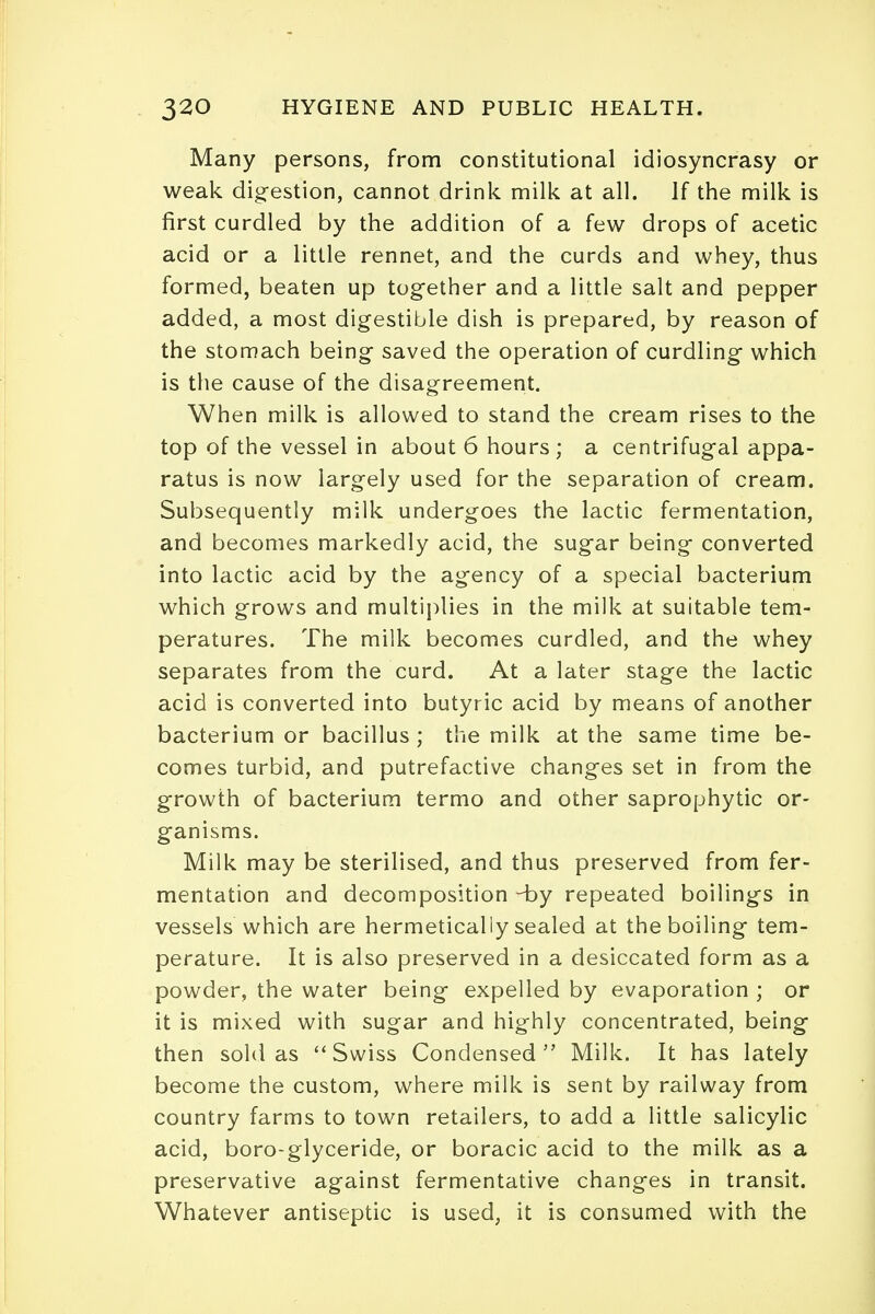 Many persons, from constitutional idiosyncrasy or weak digestion, cannot drink milk at all. If the milk is first curdled by the addition of a few drops of acetic acid or a little rennet, and the curds and whey, thus formed, beaten up together and a little salt and pepper added, a most digestible dish is prepared, by reason of the stomach being saved the operation of curdling which is the cause of the disagreement. When milk is allowed to stand the cream rises to the top of the vessel in about 6 hours; a centrifugal appa- ratus is now largely used for the separation of cream. Subsequently milk undergoes the lactic fermentation, and becomes markedly acid, the sugar being converted into lactic acid by the agency of a special bacterium which grows and multiplies in the milk at suitable tem- peratures. The milk becomes curdled, and the whey separates from the curd. At a later stage the lactic acid is converted into butyric acid by means of another bacterium or bacillus ; the milk at the same time be- comes turbid, and putrefactive changes set in from the growth of bacterium termo and other saprophytic or- ganisms. Milk may be sterilised, and thus preserved from fer- mentation and decomposition Hby repeated boilings in vessels which are hermetically sealed at the boiling tem- perature. It is also preserved in a desiccated form as a powder, the water being expelled by evaporation ; or it is mixed with sugar and highly concentrated, being then sold as Swiss Condensed Milk. It has lately become the custom, where milk is sent by railway from country farms to town retailers, to add a little salicylic acid, boro-glyceride, or boracic acid to the milk as a preservative against fermentative changes in transit. Whatever antiseptic is used, it is consumed with the