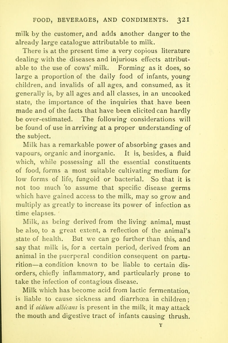 milk by the customer, and adds another danger to the already large catalogue attributable to milk. There is at the present time a very copious literature dealing with the diseases and injurious effects attribut- able to the use of cows' milk. Forming as it does, so large a proportion of the daily food of infants, young children, and invalids of all ages, and consumed, as it generally is, by all ages and all classes, in an uncooked state, the importance of the inquiries that have been made and of the facts that have been elicited can hardly be over-estimated. The following considerations will be found of use in arriving at a proper understanding of the subject. Milk has a remarkable power of absorbing gases and vapours, organic and inorganic. It is, besides, a fluid which, while possessing all the essential constituents of food, forms a most suitable cultivating medium for low forms of life, fungoid or bacterial. So that it is not too much 'to assume that specific disease germs which have gained access to the milk, may so grow and multiply as greatly to increase its power of infection as time elapses. Milk, as being derived from the living animal, must be also, to a great extent, a reflection of the animal's state of health. But we can go further than this, and say that milk is, for a certain period, derived from an animal in the puerperal condition consequent on partu- rition—a condition known to be liable to certain dis- orders, chiefly inflammatory, and particularly prone to take the infection of contagious disease. Milk which has become acid from lactic fermentation, is liable to cause sickness and diarrhoea in children ; and if oidium albicans is present in the milk, it may attack the mouth and digestive tract of infants causing thrush. Y