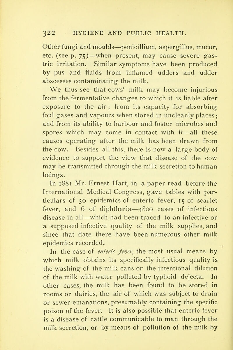 Other fungi and moulds—penicillium, aspergillus, mucor, etc. (see p. 75)—when present, may cause severe gas- tric irritation. Similar symptoms have been produced by pus and fluids from inflamed udders and udder abscesses contaminating the milk. We thus see that cows' milk may become injurious from the fermentative changes to which it is liable after exposure to the air; from its capacity for absorbing foul gases and vapours when stored in uncleanly places; and from its ability to harbour and foster microbes and spores which may come in contact with it—all these causes operating after the milk has been drawn from the cow. Besides all this, there is now a large body of evidence to support the view that disease of the cow may be transmitted through the milk secretion to human beings. In 1881 Mr. Ernest Hart, in a paper read before the International Medical Congress, gave tables with par- ticulars of 50 epidemics of enteric fever, 15 of scarlet fever, and 6 of diphtheria—4800 cases of infectious disease in all—which had been traced to an infective or a supposed infective quality of the milk supplies, and since that date there have been numerous other milk epidemics recorded. In the case of enteric fever, the most usual means by which milk obtains its specifically infectious quality is the washing of the milk cans or the intentional dilution of the milk with water polluted by typhoid dejecta. In other cases, the milk has been found to be stored in rooms or dairies, the air of which was subject to drain or sewer emanations, presumably containing the specific poison of the fever. It is also possible that enteric fever is a disease of cattle communicable to man through the milk secretion, or by means of pollution of the milk by