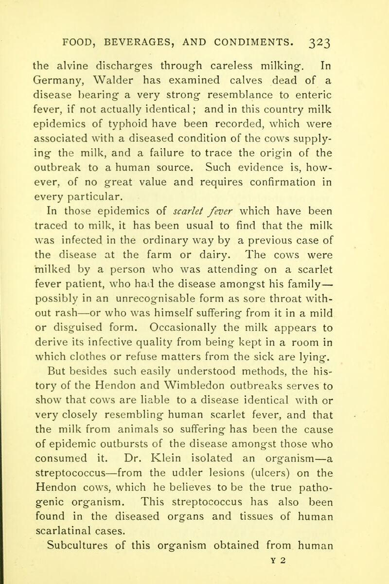 the alvine discharges through careless milking. In Germany, Walder has examined calves dead of a disease bearing- a very strong resemblance to enteric fever, if not actually identical; and in this country milk epidemics of typhoid have been recorded, which were associated with a diseased condition of the cows supply- ing the milk, and a failure to trace the origin of the outbreak to a human source. Such evidence is, how- ever, of no great value and requires confirmation in every particular. In those epidemics of scarlet fever which have been traced to milk, it has been usual to find that the milk was infected in the ordinary way by a previous case of the disease at the farm or dairy. The cows were milked by a person who was attending on a scarlet fever patient, who had the disease amongst his family— possibly in an unrecognisable form as sore throat with- out rash—or who was himself suffering from it in a mild or disguised form. Occasionally the milk appears to derive its infective quality from being kept in a room in which clothes or refuse matters from the sick are lying. But besides such easily understood methods, the his- tory of the Hendon and Wimbledon outbreaks serves to show that cows are liable to a disease identical with or very closely resembling human scarlet fever, and that the milk from animals so suffering has been the cause of epidemic outbursts of the disease amongst those who consumed it. Dr. Klein isolated an organism—a streptococcus—from the udder lesions (ulcers) on the Hendon cows, which he believes to be the true patho- genic organism. This streptococcus has also been found in the diseased organs and tissues of human scarlatinal cases. Subcultures of this organism obtained from human y 2