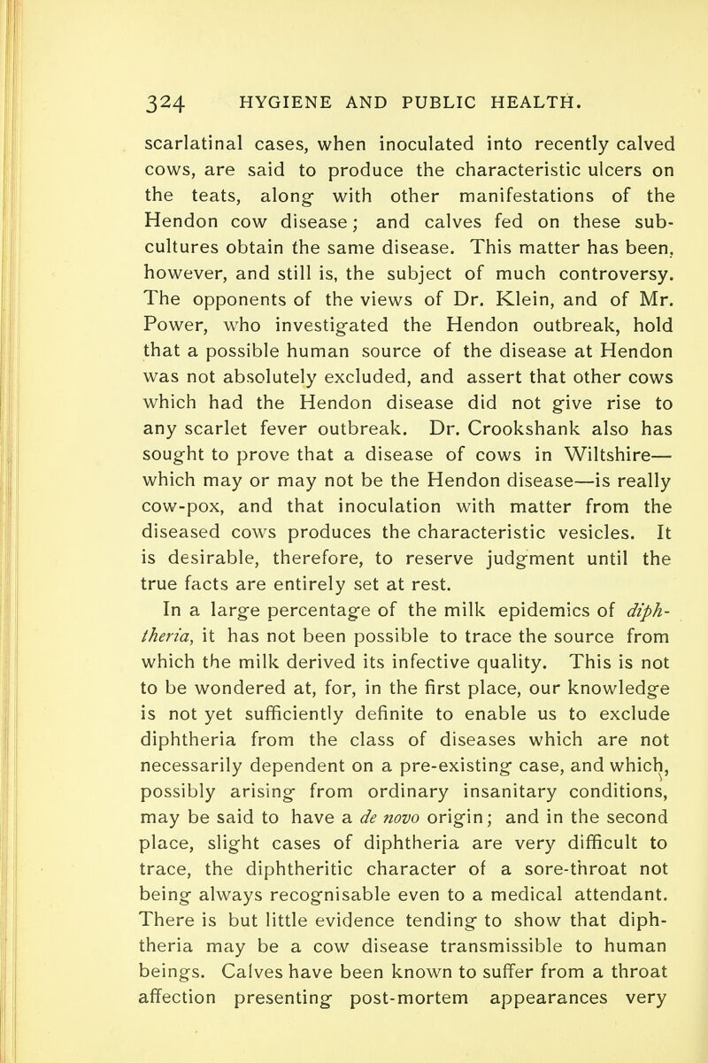 scarlatinal cases, when inoculated into recently calved cows, are said to produce the characteristic ulcers on the teats, along- with other manifestations of the Hendon cow disease; and calves fed on these sub- cultures obtain the same disease. This matter has been, however, and still is, the subject of much controversy. The opponents of the views of Dr. Klein, and of Mr. Power, who investigated the Hendon outbreak, hold that a possible human source of the disease at Hendon was not absolutely excluded, and assert that other cows which had the Hendon disease did not give rise to any scarlet fever outbreak. Dr. Crookshank also has sought to prove that a disease of cows in Wiltshire— which may or may not be the Hendon disease—is really cow-pox, and that inoculation with matter from the diseased cows produces the characteristic vesicles. It is desirable, therefore, to reserve judgment until the true facts are entirely set at rest. In a large percentage of the milk epidemics of diph- theria, it has not been possible to trace the source from which the milk derived its infective quality. This is not to be wondered at, for, in the first place, our knowledge is not yet sufficiently definite to enable us to exclude diphtheria from the class of diseases which are not necessarily dependent on a pre-existing case, and which, possibly arising from ordinary insanitary conditions, may be said to have a de novo origin; and in the second place, slight cases of diphtheria are very difficult to trace, the diphtheritic character of a sore-throat not being always recognisable even to a medical attendant. There is but little evidence tending to show that diph- theria may be a cow disease transmissible to human beings. Calves have been known to suffer from a throat affection presenting post-mortem appearances very