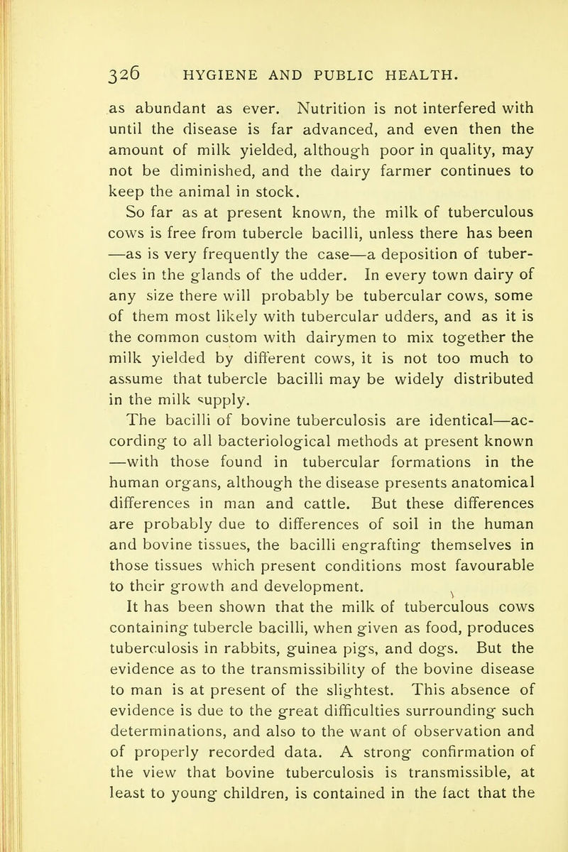 as abundant as ever. Nutrition is not interfered with until the disease is far advanced, and even then the amount of milk yielded, although poor in quality, may not be diminished, and the dairy farmer continues to keep the animal in stock. So far as at present known, the milk of tuberculous cows is free from tubercle bacilli, unless there has been —as is very frequently the case—-a deposition of tuber- cles in the glands of the udder. In every town dairy of any size there will probably be tubercular cows, some of them most likely with tubercular udders, and as it is the common custom with dairymen to mix together the milk yielded by different cows, it is not too much to assume that tubercle bacilli may be widely distributed in the milk supply. The bacilli of bovine tuberculosis are identical—ac- cording to all bacteriological methods at present known —with those found in tubercular formations in the human organs, although the disease presents anatomical differences in man and cattle. But these differences are probably due to differences of soil in the human and bovine tissues, the bacilli engrafting themselves in those tissues which present conditions most favourable to their growth and development. It has been shown that the milk of tuberculous cows containing tubercle bacilli, when given as food, produces tuberculosis in rabbits, guinea pigs, and dogs. But the evidence as to the transmissibility of the bovine disease to man is at present of the slightest. This absence of evidence is due to the great difficulties surrounding such determinations, and also to the w7ant of observation and of properly recorded data. A strong confirmation of the view that bovine tuberculosis is transmissible, at least to young children, is contained in the fact that the