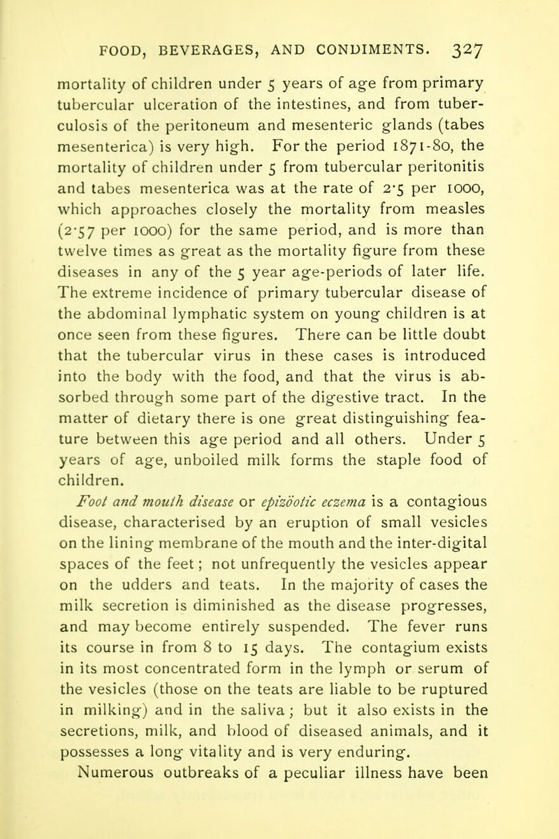 mortality of children under 5 years of age from primary tubercular ulceration of the intestines, and from tuber- culosis of the peritoneum and mesenteric glands (tabes mesenterica) is very high. For the period 1871-80, the mortality of children under 5 from tubercular peritonitis and tabes mesenterica was at the rate of 2*5 per 1000, which approaches closely the mortality from measles (2-57 per 1000) for the same period, and is more than twelve times as great as the mortality figure from these diseases in any of the 5 year age-periods of later life. The extreme incidence of primary tubercular disease of the abdominal lymphatic system on young children is at once seen from these figures. There can be little doubt that the tubercular virus in these cases is introduced into the body with the food, and that the virus is ab- sorbed through some part of the digestive tract. In the matter of dietary there is one great distinguishing fea- ture between this age period and all others. Under 5 years of age, unboiled milk forms the staple food of children. Foot and mouth disease or epizootic eczema is a contagious disease, characterised by an eruption of small vesicles on the lining membrane of the mouth and the inter-digital spaces of the feet; not unfrequently the vesicles appear on the udders and teats. In the majority of cases the milk secretion is diminished as the disease progresses, and may become entirely suspended. The fever runs its course in from 8 to 15 days. The contagium exists in its most concentrated form in the lymph or serum of the vesicles (those on the teats are liable to be ruptured in milking) and in the saliva; but it also exists in the secretions, milk, and blood of diseased animals, and it possesses a long vitality and is very enduring. Numerous outbreaks of a peculiar illness have been