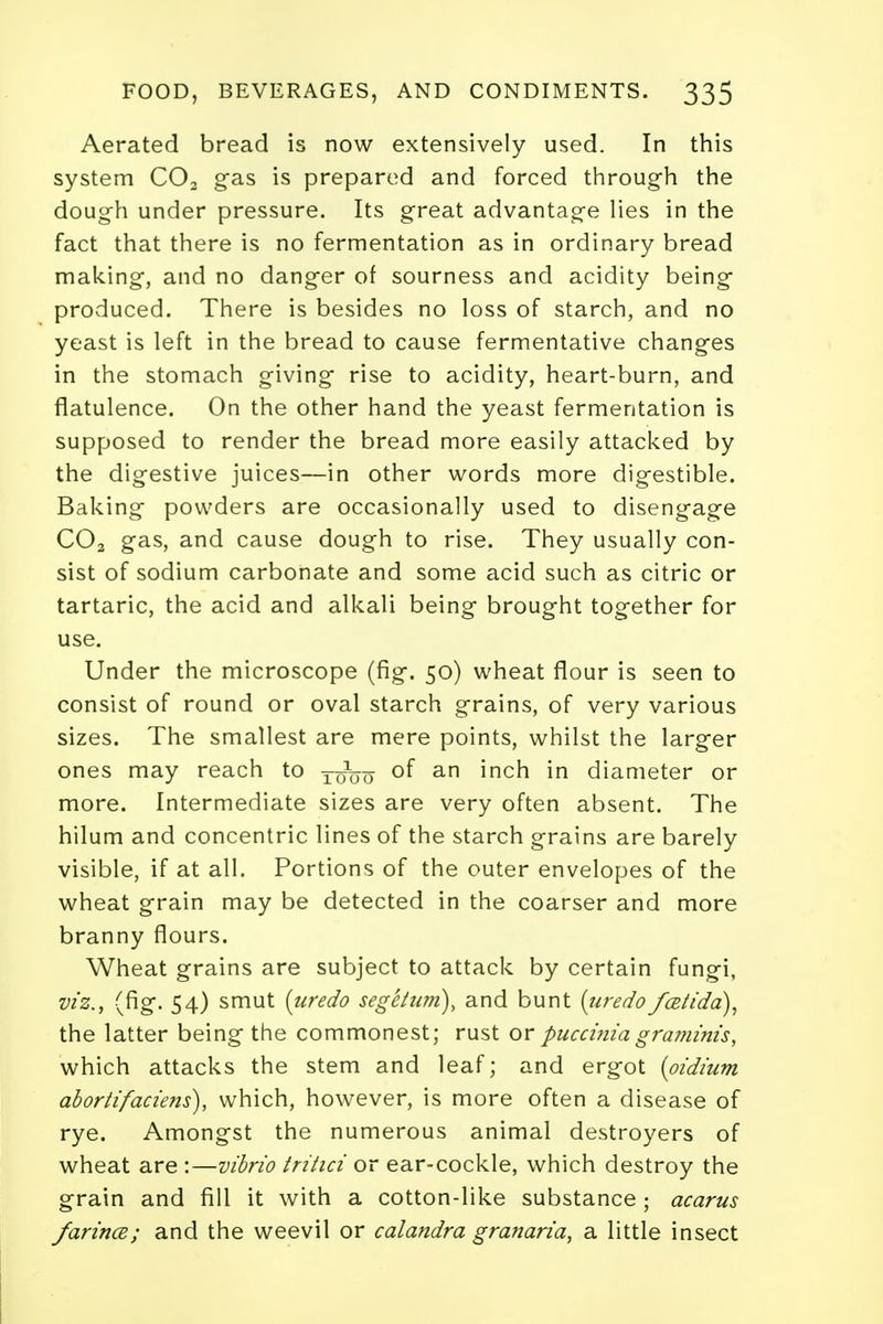 Aerated bread is now extensively used. In this system C02 gas is prepared and forced through the dough under pressure. Its great advantage lies in the fact that there is no fermentation as in ordinary bread making, and no danger of sourness and acidity being produced. There is besides no loss of starch, and no yeast is left in the bread to cause fermentative changes in the stomach giving rise to acidity, heart-burn, and flatulence. On the other hand the yeast fermentation is supposed to render the bread more easily attacked by the digestive juices—in other words more digestible. Baking powders are occasionally used to disengage C02 gas, and cause dough to rise. They usually con- sist of sodium carbonate and some acid such as citric or tartaric, the acid and alkali being brought together for use. Under the microscope (fig. 50) wheat flour is seen to consist of round or oval starch grains, of very various sizes. The smallest are mere points, whilst the larger ones may reach to xzfeu °f an ^ncn *n diameter or more. Intermediate sizes are very often absent. The hilum and concentric lines of the starch grains are barely visible, if at all. Portions of the outer envelopes of the wheat grain may be detected in the coarser and more branny flours. Wheat grains are subject to attack by certain fungi, viz., (fig. 54) smut {undo segetum), and bunt {undo fcetida), the latter being the commonest; rust or puccinia graminis, which attacks the stem and leaf; and ergot {pidium abortifaciens), which, however, is more often a disease of rye. Amongst the numerous animal destroyers of wheat are :—vibrio trihci or ear-cockle, which destroy the grain and fill it with a cotton-like substance ; acarus farince; and the weevil or calandra granaria, a little insect