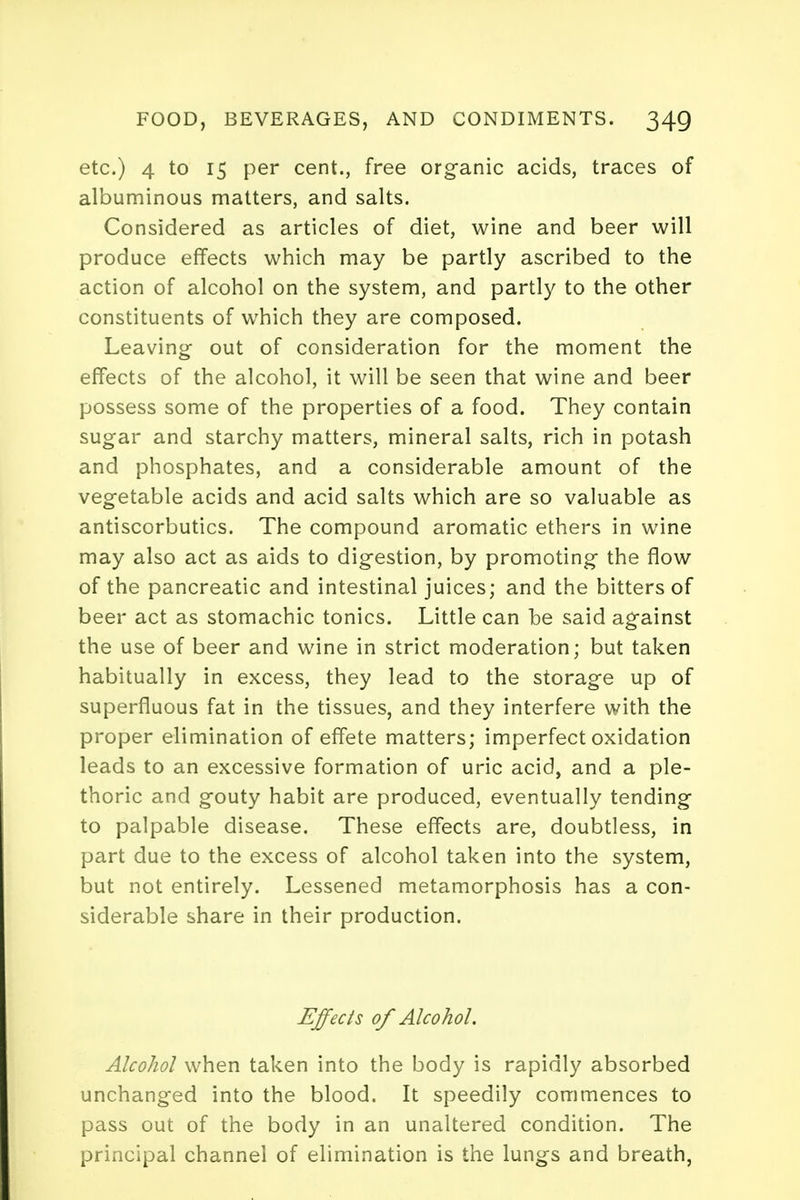 etc.) 4 to 15 per cent., free organic acids, traces of albuminous matters, and salts. Considered as articles of diet, wine and beer will produce effects which may be partly ascribed to the action of alcohol on the system, and partly to the other constituents of which they are composed. Leaving out of consideration for the moment the effects of the alcohol, it will be seen that wine and beer possess some of the properties of a food. They contain sugar and starchy matters, mineral salts, rich in potash and phosphates, and a considerable amount of the vegetable acids and acid salts which are so valuable as antiscorbutics. The compound aromatic ethers in wine may also act as aids to digestion, by promoting the flow of the pancreatic and intestinal juices; and the bitters of beer act as stomachic tonics. Little can be said against the use of beer and wine in strict moderation; but taken habitually in excess, they lead to the storage up of superfluous fat in the tissues, and they interfere with the proper elimination of effete matters; imperfect oxidation leads to an excessive formation of uric acid, and a ple- thoric and gouty habit are produced, eventually tending to palpable disease. These effects are, doubtless, in part due to the excess of alcohol taken into the system, but not entirely. Lessened metamorphosis has a con- siderable share in their production. Effects of Alcohol. Alcohol when taken into the body is rapidly absorbed unchanged into the blood. It speedily commences to pass out of the body in an unaltered condition. The principal channel of elimination is the lungs and breath,