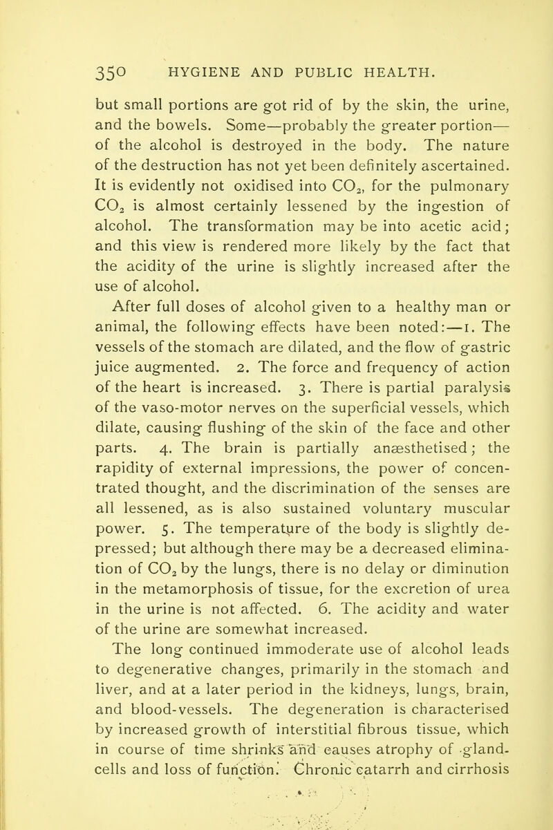 but small portions are got rid of by the skin, the urine, and the bowels. Some—probably the greater portion— of the alcohol is destroyed in the body. The nature of the destruction has not yet been definitely ascertained. It is evidently not oxidised into COa, for the pulmonary C02 is almost certainly lessened by the ingestion of alcohol. The transformation may be into acetic acid; and this view is rendered more likely by the fact that the acidity of the urine is slightly increased after the use of alcohol. After full doses of alcohol given to a healthy man or animal, the following effects have been noted: — i. The vessels of the stomach are dilated, and the flow of gastric juice augmented. 2. The force and frequency of action of the heart is increased. 3. There is partial paralysis of the vaso-motor nerves on the superficial vessels, which dilate, causing flushing of the skin of the face and other parts. 4. The brain is partially anaesthetised; the rapidity of external impressions, the power of concen- trated thought, and the discrimination of the senses are all lessened, as is also sustained voluntary muscular power. 5. The temperature of the body is slightly de- pressed; but although there may be a decreased elimina- tion of C02 by the lungs, there is no delay or diminution in the metamorphosis of tissue, for the excretion of urea in the urine is not affected. 6. The acidity and water of the urine are somewhat increased. The long continued immoderate use of alcohol leads to degenerative changes, primarily in the stomach and liver, and at a later period in the kidneys, lungs, brain, and blood-vessels. The degeneration is characterised by increased growth of interstitial fibrous tissue, which in course of time shrinks and causes atrophy of -gland- cells and loss of function.' Chronic catarrh and cirrhosis