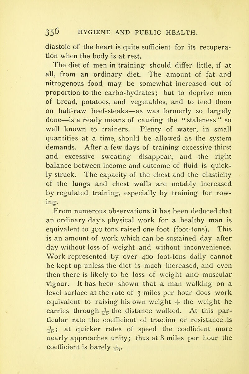 diastole of the heart is quite sufficient for its recupera- tion when the body is at rest. The diet of men in training- should differ little, if at all, from an ordinary diet. The amount of fat and nitrogenous food may be somewhat increased out of proportion to the carbo-hydrates; but to deprive men of bread, potatoes, and vegetables, and to feed them on half-raw beef-steaks—as was formerly so largely done—is a ready means of causing the staleness so well known to trainers. Plenty of water, in small quantities at a time, should be allowed as the system demands. After a few days of training excessive thirst and excessive sweating disappear, and the right balance between income and outcome of fluid is quick- ly struck. The capacity of the chest and the elasticity of the lungs and chest walls are notably increased by regulated training, especially by training for row- ing. From numerous observations it has been deduced that an ordinary day's physical work for a healthy man is equivalent to 300 tons raised one foot (foot-tons). This is an amount of work which can be sustained day after day without loss of weight and without inconvenience. Work represented by over 400 foot-tons daily cannot be kept up unless the diet is much increased, and even then there is likely to be loss of weight and- muscular vigour. It has been shown that a man walking on a level surface at the rate of 3 miles per hour does work equivalent to raising his own weight -f tne weight he carries through ^ the distance walked. At this par- ticular rate the coefficient of traction or resistance is at quicker rates of speed the coefficient more nearly approaches unity; thus at 8 miles per hour the coefficient is barely j1^.