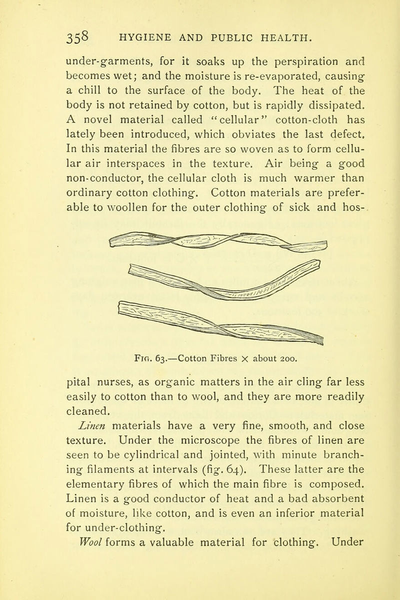 under-garments, for it soaks up the perspiration and becomes wet; and the moisture is re-evaporated, causing a chill to the surface of the body. The heat of the body is not retained by cotton, but is rapidly dissipated. A novel material called cellular cotton-cloth has lately been introduced, which obviates the last defect. In this material the fibres are so woven as to form cellu- lar air interspaces in the texture. Air being a good non-conductor, the cellular cloth is much warmer than ordinary cotton clothing. Cotton materials are prefer- able to woollen for the outer clothing of sick and hos- pital nurses, as organic matters in the air cling far less easily to cotton than to wool, and they are more readily cleaned. Linen materials have a very fine, smooth, and close texture. Under the microscope the fibres of linen are seen to be cylindrical and jointed, with minute branch- ing filaments at intervals (fig. 64). These latter are the elementary fibres of which the main fibre is composed. Linen is a good conductor of heat and a bad absorbent of moisture, like cotton, and is even an inferior material for under-clothing. Wool forms a valuable material for clothing. Under