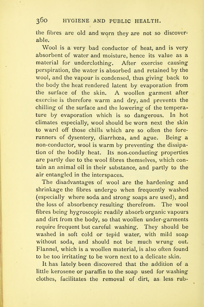 the fibres are old and worn they are not so discover- able. Wool is a very bad conductor of heat, and is very absorbent of water and moisture, hence its value as a material for underclothing-. After exercise causing perspiration, the water is absorbed and retained by the wool, and the vapour is condensed, thus giving back to the body the heat rendered latent by evaporation from the surface of the skin. A woollen garment after exercise is therefore warm and dry, and prevents the chilling of the surface and the lowering of the tempera- ture by evaporation which is so dangerous. In hot climates especially, wool should be worn next the skin to ward off those chills which are so often the fore- runners of dysentery, diarrhoea, and ague. Being a non-conductor, wool is warm by preventing the dissipa- tion of the bodily heat. Its non-conducting properties are partly due to the wool fibres themselves, which con- tain an animal oil in their substance, and partly to the air entangled in the interspaces. The disadvantages of wool are the hardening and shrinkage the fibres undergo when frequently washed (especially where soda and strong soaps are used), and the loss of absorbency resulting therefrom. The wool fibres being hygroscopic readily absorb organic vapours and dirt from the body, so that woollen under-garments require frequent but careful washing. They should be washed in soft cold or tepid water, with mild soap without soda, and should not be much wrung out. Flannel, which is a woollen material, is also often found to be too irritating to be worn next to a delicate skin. It has lately been discovered that the addition of a little kerosene or paraffin to the soap used for washing clothes, facilitates the removal of dirt, as less rub-