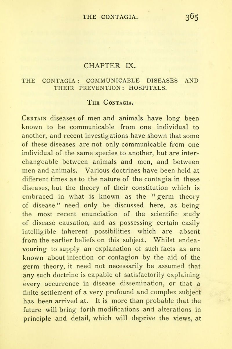 CHAPTER IX. THE CONTAGIA : COMMUNICABLE DISEASES AND THEIR PREVENTION: HOSPITALS. The Contagia. Certain diseases of men and animals have long- been known to be communicable from one individual to another, and recent investigations have shown that some of these diseases are not only communicable from one individual of the same species to another, but are inter- changeable between animals and men, and between men and animals. Various doctrines have been held at different times as to the nature of the contagia in these diseases, but the theory of their constitution which is embraced in what is known as the  germ theory of disease need only be discussed here, as being the most recent enunciation of the scientific study of disease causation, and as possessing certain easily intelligible inherent possibilities which are absent from the earlier beliefs on this subject. Whilst endea- vouring to supply an explanation of such facts as are known about infection or contagion by the aid of the germ theory, it need not necessarily be assumed that any such doctrine is capable of satisfactorily explaining every occurrence in disease dissemination, or that a finite settlement of a very profound and complex subject has been arrived at. It is more than probable that the future will bring forth modifications and alterations in principle and detail, which will deprive the views, at