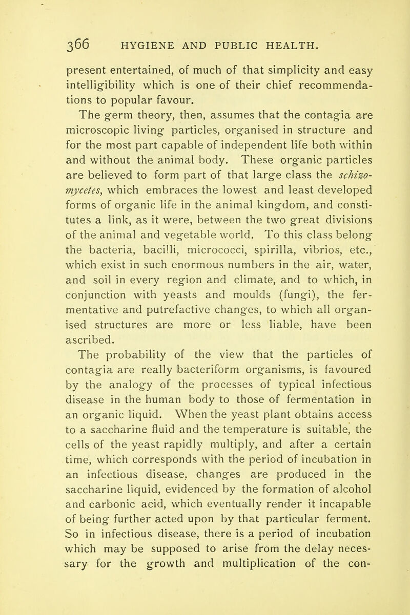 present entertained, of much of that simplicity and easy intelligibility which is one of their chief recommenda- tions to popular favour. The germ theory, then, assumes that the contagia are microscopic living particles, organised in structure and for the most part capable of independent life both within and without the animal body. These organic particles are believed to form part of that large class the schizo- mycetes, which embraces the lowest and least developed forms of organic life in the animal kingdom, and consti- tutes a link, as it were, between the two great divisions of the animal and vegetable world. To this class belong the bacteria, bacilli, micrococci, spirilla, vibrios, etc., which exist in such enormous numbers in the air, water, and soil in every region and climate, and to which, in conjunction with yeasts and moulds (fungi), the fer- mentative and putrefactive changes, to which all organ- ised structures are more or less liable, have been ascribed. The probability of the view that the particles of contagia are really bacteriform organisms, is favoured by the analogy of the processes of typical infectious disease in the human body to those of fermentation in an organic liquid. When the yeast plant obtains access to a saccharine fluid and the temperature is suitable, the cells of the yeast rapidly multiply, and after a certain time, which corresponds with the period of incubation in an infectious disease, changes are produced in the saccharine liquid, evidenced by the formation of alcohol and carbonic acid, which eventually render it incapable of being further acted upon by that particular ferment. So in infectious disease, there is a period of incubation which may be supposed to arise from the delay neces- sary for the growth and multiplication of the con-