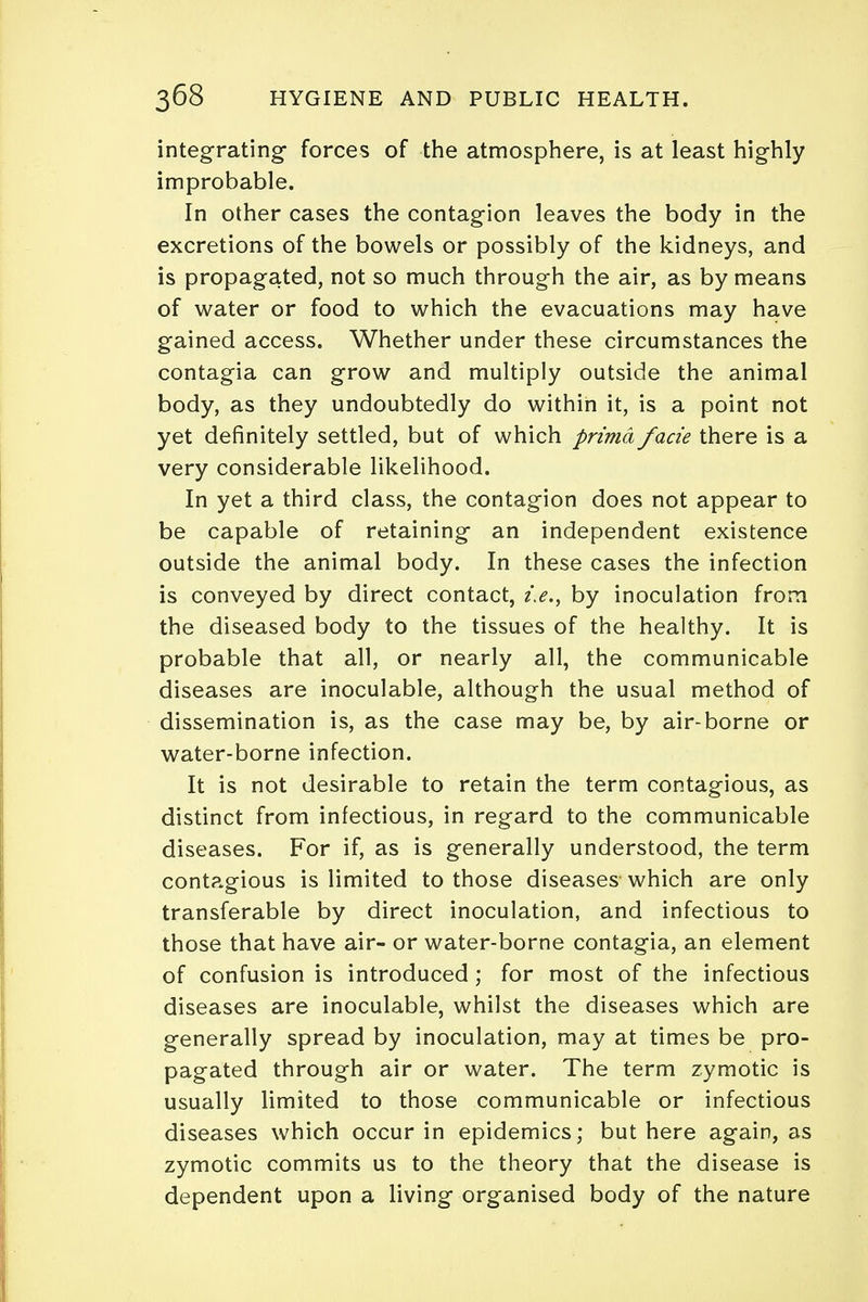 integrating- forces of the atmosphere, is at least highly improbable. In other cases the contagion leaves the body in the excretions of the bowels or possibly of the kidneys, and is propagated, not so much through the air, as by means of water or food to which the evacuations may have gained access. Whether under these circumstances the contagia can grow and multiply outside the animal body, as they undoubtedly do within it, is a point not yet definitely settled, but of which prima facie there is a very considerable likelihood. In yet a third class, the contagion does not appear to be capable of retaining an independent existence outside the animal body. In these cases the infection is conveyed by direct contact, i.e., by inoculation from the diseased body to the tissues of the healthy. It is probable that all, or nearly all, the communicable diseases are inoculable, although the usual method of dissemination is, as the case may be, by air-borne or water-borne infection. It is not desirable to retain the term contagious, as distinct from infectious, in regard to the communicable diseases. For if, as is generally understood, the term contagious is limited to those diseases which are only transferable by direct inoculation, and infectious to those that have air- or water-borne contagia, an element of confusion is introduced ; for most of the infectious diseases are inoculable, whilst the diseases which are generally spread by inoculation, may at times be pro- pagated through air or water. The term zymotic is usually limited to those communicable or infectious diseases which occur in epidemics; but here again, as zymotic commits us to the theory that the disease is dependent upon a living organised body of the nature