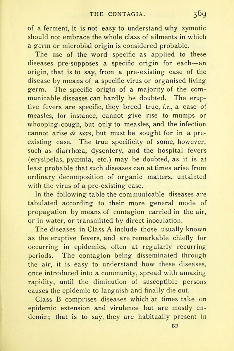 of a ferment, it is not easy to understand why zymotic should not embrace the whole class of ailments in which a germ or microbial origin is considered probable. The use of the word specific as applied to these diseases pre-supposes a specific origin for each—an origin, that is to say, from a pre-existing case of the disease by means of a specific virus or organised living germ. The specific origin of a majority of the com- municable diseases can hardly be doubted. The erup- tive fevers are specific, they breed true, z>., a case of measles, for instance, cannot give rise to mumps or whooping-cough, but only to measles, and the infection cannot arise de novo, but must be sought for in a pre- existing case. The true specificity of some, however, such as diarrhoea, dysentery, and the hospital fevers (erysipelas, pyaemia, etc.) may be doubted, as it is at least probable that such diseases can at times arise from ordinary decomposition of organic matters, untainted with the virus of a pre-existing case. In the following table the communicable diseases are tabulated according to their more general mode of propagation by means of contagion carried in the air, or in water, or transmitted by direct inoculation. The diseases in Class A include those usually known as the eruptive fevers, and are remarkable chiefly for occurring in epidemics, often at regularly recurring periods. The contagion being disseminated through the air, it is easy to understand how these diseases, once introduced into a community, spread with amazing rapidity, until the diminution of susceptible persons causes the epidemic to languish and finally die out. Class B comprises diseases which at times take on epidemic extension and virulence but are mostly en- demic; that is to say, they are habitually present in BB