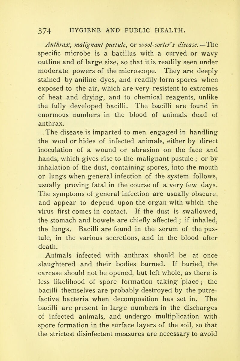 Anthrax, malignant pustule, or wool-sorter's disease.—The specific microbe is a bacillus with a curved or wavy outline and of large size, so that it is readily seen under moderate powers of the microscope. They are deeply stained by aniline dyes, and readily form spores when exposed to the air, which are very resistent to extremes of heat and drying, and to chemical reagents, unlike the fully developed bacilli. The bacilli are found in enormous numbers in the blood of animals dead of anthrax. The disease is imparted to men engaged in handling the wool or hides of infected animals, either by direct inoculation of a wound or abrasion on the face and hands, which gives rise to the malignant pustule ; or by inhalation of the dust, containing spores, into the mouth or lungs when general infection of the system follows, usually proving fatal in the course of a very few days. The symptoms of general infection are usually obscure, and appear to depend upon the organ with which the virus first comes in contact. If the dust is swallowed, the stomach and bowels are chiefly affected • if inhaled, the lungs. Bacilli are found in the serum of the pus- tule, in the various secretions, and in the blood after death. Animals infected with anthrax should be at once slaughtered and their bodies burned. If buried, the carcase should not be opened, but left whole, as there is less likelihood of spore formation taking place; the bacilli themselves are probably destroyed by the putre- factive bacteria when decomposition has set in. The bacilli are present in large numbers in the discharges of infected animals, and undergo multiplication with spore formation in the surface layers of the soil, so that the strictest disinfectant measures are necessary to avoid