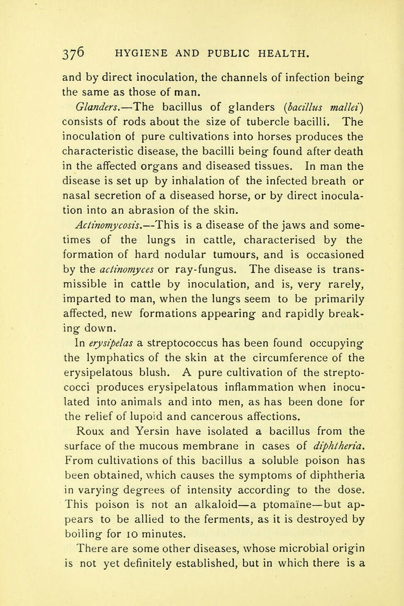 and by direct inoculation, the channels of infection being- the same as those of man. Glanders.—The bacillus of glanders {bacillus mallei) consists of rods about the size of tubercle bacilli. The inoculation of pure cultivations into horses produces the characteristic disease, the bacilli being found after death in the affected organs and diseased tissues. In man the disease is set up by inhalation of the infected breath or nasal secretion of a diseased horse, or by direct inocula- tion into an abrasion of the skin. Actinomycosis.—This is a disease of the jaws and some- times of the lungs in cattle, characterised by the formation of hard nodular tumours, and is occasioned by the actinomyces or ray-fungus. The disease is trans- missible in cattle by inoculation, and is, very rarely, imparted to man, when the lungs seem to be primarily affected, new formations appearing and rapidly break- ing down. In erysipelas a streptococcus has been found occupying the lymphatics of the skin at the circumference of the erysipelatous blush. A pure cultivation of the strepto- cocci produces erysipelatous inflammation when inocu- lated into animals and into men, as has been done for the relief of lupoid and cancerous affections. Roux and Yersin have isolated a bacillus from the surface of the mucous membrane in cases of diphtheria. From cultivations of this bacillus a soluble poison has been obtained, which causes the symptoms of diphtheria in varying degrees of intensity according to the dose. This poison is not an alkaloid—a ptomaine—but ap- pears to be allied to the ferments, as it is destroyed by boiling for 10 minutes. There are some other diseases, whose microbial origin is not yet definitely established, but in which there is a