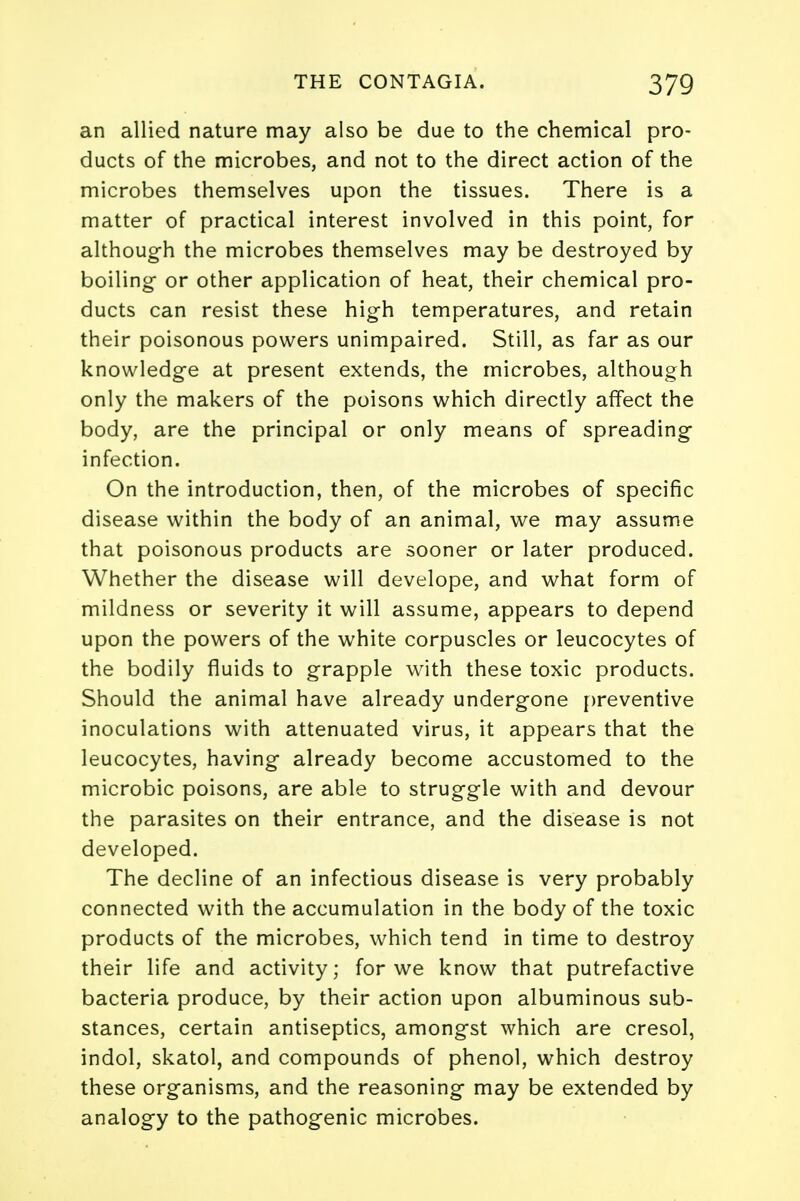 an allied nature may also be due to the chemical pro- ducts of the microbes, and not to the direct action of the microbes themselves upon the tissues. There is a matter of practical interest involved in this point, for although the microbes themselves may be destroyed by boiling or other application of heat, their chemical pro- ducts can resist these high temperatures, and retain their poisonous powers unimpaired. Still, as far as our knowledge at present extends, the microbes, although only the makers of the poisons which directly affect the body, are the principal or only means of spreading infection. On the introduction, then, of the microbes of specific disease within the body of an animal, we may assume that poisonous products are sooner or later produced. Whether the disease will develope, and what form of mildness or severity it will assume, appears to depend upon the powers of the white corpuscles or leucocytes of the bodily fluids to grapple with these toxic products. Should the animal have already undergone preventive inoculations with attenuated virus, it appears that the leucocytes, having already become accustomed to the microbic poisons, are able to struggle with and devour the parasites on their entrance, and the disease is not developed. The decline of an infectious disease is very probably connected with the accumulation in the body of the toxic products of the microbes, which tend in time to destroy their life and activity; for we know that putrefactive bacteria produce, by their action upon albuminous sub- stances, certain antiseptics, amongst which are cresol, indol, skatol, and compounds of phenol, which destroy these organisms, and the reasoning may be extended by analogy to the pathogenic microbes.